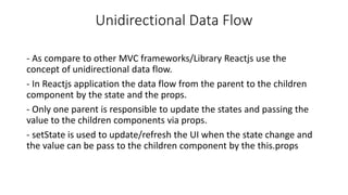 Unidirectional Data Flow
- As compare to other MVC frameworks/Library Reactjs use the
concept of unidirectional data flow.
- In Reactjs application the data flow from the parent to the children
component by the state and the props.
- Only one parent is responsible to update the states and passing the
value to the children components via props.
- setState is used to update/refresh the UI when the state change and
the value can be pass to the children component by the this.props
 