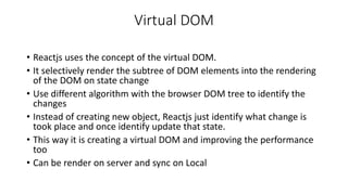 Virtual DOM
• Reactjs uses the concept of the virtual DOM.
• It selectively render the subtree of DOM elements into the rendering
of the DOM on state change
• Use different algorithm with the browser DOM tree to identify the
changes
• Instead of creating new object, Reactjs just identify what change is
took place and once identify update that state.
• This way it is creating a virtual DOM and improving the performance
too
• Can be render on server and sync on Local
 