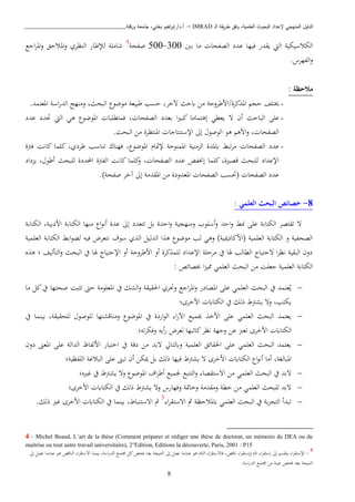 ‫ـ‬‫ل‬‫ا‬ ‫يقة‬‫ر‬‫ط‬ ‫وفق‬ ،‫العلمية‬ ‫البحوث‬ ‫إلعداد‬ ‫المنهجي‬ ‫الدليل‬IMRAD–‫ورقلة‬ ‫جامعة‬ ،‫بختي‬ ‫اهيم‬‫ر‬‫إب‬ /‫أ.د‬_______________________________
8
‫الكاسيكية‬‫اليت‬‫يقدر‬‫دني‬‫ب‬ ‫اا‬ ‫الصفحا‬ ‫عدد‬ ‫فيها‬300-500‫صفحة‬4
‫اجا‬‫ب‬‫امل‬‫و‬ ‫املاحق‬‫و‬ ‫النظبي‬ ‫لإلطار‬ ‫شاابة‬
‫الفهبس‬‫و‬.
: ‫مالحظة‬
-‫حي‬ ‫خيتبف‬/‫كبة‬ ‫امل‬.‫املعتمد‬ ‫اسة‬‫ر‬‫الد‬ ‫وانهج‬ ،‫البحث‬ ‫اوضو‬ ‫طبيعة‬ ‫حسب‬ ،‫آلخب‬ ‫ابحث‬ ‫اا‬ ‫ااطبوحة‬
-‫ب‬ ‫ا‬‫ري‬‫كب‬ ‫إذتمااا‬ ‫يعطن‬ ‫ت‬ ‫أن‬ ‫الباحث‬ ‫عبى‬‫عدد‬ ‫حتدد‬ ‫اليت‬ ‫ذن‬ ‫املوضو‬ ‫فمتطببا‬ ، ‫الصفحا‬ ‫عدد‬
‫إىل‬ ‫الوصو‬ ‫ذو‬ ‫ااذ‬‫و‬ ، ‫الصفحا‬‫ا‬ ‫اإلستنتاجا‬.‫البحث‬ ‫اا‬ ‫ملنتظبة‬
-‫عدد‬‫الصفحا‬‫ة‬ ‫ف‬ ‫كانن‬ ‫كبما‬ ،‫طبدي‬ ‫تناسب‬ ‫فهناو‬ ، ‫املوضو‬ ‫إلمتا‬ ‫املمنوحة‬ ‫انية‬ ‫ال‬ ‫ابملدة‬ ‫تبط‬‫ب‬‫ا‬
‫ا‬ ‫كانن‬ ‫كبما‬‫و‬ ، ‫الصفحا‬ ‫عدد‬ ‫إخنفض‬ ‫كبما‬ ،‫قصرية‬ ‫لببحث‬ ‫اإلعداد‬‫داد‬ ‫ي‬ ، ‫أطو‬ ‫لببحث‬ ‫احملددة‬ ‫ة‬ ‫لف‬
.)‫صفحة‬ ‫آخب‬ ‫إىل‬ ‫املقداة‬ ‫اا‬ ‫املعدودة‬ ‫الصفحا‬ ‫(حتسب‬ ‫الصفحا‬ ‫عدد‬
8-: ‫العلمي‬ ‫البحث‬ ‫خصائص‬
‫الكتابة‬ ،‫اادبية‬ ‫الكتابة‬ ‫انها‬ ‫ا‬‫و‬‫أن‬ ‫عدة‬ ‫إىل‬ ‫تتعدد‬ ‫بل‬ ‫احدة‬‫و‬ ‫وانهيية‬ ‫أسبوب‬‫و‬ ‫احد‬‫و‬ ‫ابط‬ ‫عبى‬ ‫الكتابة‬ ‫تقتصب‬ ‫ت‬
‫(ااكادمي‬ ‫العبمية‬ ‫الكتابة‬ ‫و‬ ‫الصحفية‬‫العبمية‬ ‫الكتابة‬ ‫ابط‬‫و‬‫لك‬ ‫فيه‬ ‫نتعبض‬ ‫سوف‬ ‫ي‬ ‫ال‬ ‫الدليل‬ ‫ا‬ ‫ذ‬ ‫اوضو‬ ‫لب‬ ‫وذن‬ )‫ية‬
‫ه‬ ‫ذ‬ ‫؛‬ ‫التأليف‬‫و‬ ‫البحث‬ ‫يف‬ ‫هلا‬ ‫اإلحتيا‬ ‫أو‬ ‫ااطبوحة‬ ‫أو‬ ‫كبة‬ ‫لبم‬ ‫اإلعداد‬ ‫ابحبة‬ ‫يف‬ ‫هلا‬ ‫الطالب‬ ‫تحتيا‬ ‫ا‬‫ب‬‫نظ‬ ‫البقية‬ ‫دون‬
: ‫خبصائص‬ ‫ا‬ ‫ممي‬ ‫العبمن‬ ‫البحث‬ ‫اا‬ ‫جعبن‬ ‫العبمية‬ ‫الكتابة‬
‫العب‬ ‫البحث‬ ‫يف‬ ‫عتمد‬‫ي‬‫و‬ ‫اجا‬‫ب‬‫امل‬‫و‬ ‫املصادر‬ ‫عبى‬ ‫من‬‫صحتها‬ ‫بن‬ ‫ت‬ ‫ح‬ ‫املعبواة‬ ‫يف‬ ‫الشك‬‫و‬ ‫اةقيقة‬ ‫حتبي‬‫اا‬ ‫كل‬‫يف‬
‫ااخبى؛‬ ‫الكتااب‬ ‫يف‬ ‫ذلك‬ ‫يش‬ ‫وت‬ ،‫يكتب‬
‫يف‬ ‫بينما‬ ،‫لبحقيقة‬ ‫لبوصو‬ ‫واناقشتها‬ ‫املوضو‬ ‫يف‬ ‫اردة‬‫و‬‫ال‬ ‫ا‬‫ر‬‫اآل‬ ‫جبميا‬ ‫ااخ‬ ‫عبى‬ ‫العبمن‬ ‫البحث‬ ‫يعتمد‬
‫كاتبها‬‫نظب‬ ‫وجهة‬ ‫عا‬ ‫تعرب‬ ‫ااخبى‬ ‫الكتااب‬‫ته؛‬‫ب‬‫وفك‬ ‫أيه‬‫ر‬ ‫لعبض‬
‫دون‬ ‫املعى‬ ‫عبى‬ ‫الدالة‬ ‫االفاظ‬ ‫اختيار‬ ‫يف‬ ‫دقة‬ ‫اا‬ ‫تبد‬ ‫وابلتايل‬ ‫العبمية‬ ‫اةقائق‬ ‫عبى‬ ‫العبمن‬ ‫البحث‬ ‫يعتمد‬
‫البفظية؛‬ ‫ة‬ ‫البا‬ ‫عبى‬ ‫تبى‬ ‫أن‬ ‫ميكا‬ ‫بل‬ ‫ذلك‬ ‫فيها‬ ‫يش‬ ‫ت‬ ‫ااخبى‬ ‫الكتااب‬ ‫ا‬‫و‬‫أن‬ ‫أاا‬ ،‫املبالغة‬
‫جلمي‬ ‫التتبا‬‫و‬ ‫اتستقصا‬ ‫اا‬ ‫العبمن‬ ‫البحث‬ ‫يف‬ ‫تبد‬‫ريه؛‬ ‫يف‬ ‫يش‬ ‫وت‬ ‫املوضو‬ ‫اف‬‫ب‬‫أط‬ ‫ا‬
‫ااخبى؛‬ ‫الكتااب‬ ‫يف‬ ‫ذلك‬ ‫يش‬ ‫وت‬ ‫وفهارس‬ ‫وخامتة‬ ‫واقداة‬ ‫خطة‬ ‫اا‬ ‫العبمن‬ ‫لببحث‬ ‫تبد‬
‫ا‬‫ب‬‫اتستق‬ ‫مث‬ ‫ابملاحظة‬ ‫العبمن‬ ‫البحث‬ ‫يف‬ ‫بة‬‫ب‬‫التي‬ ‫تبدأ‬5
.‫ذلك‬ ‫ري‬ ‫ااخبى‬ ‫الكتااب‬ ‫يف‬ ‫بينما‬ ، ‫اتستنبا‬ ‫مث‬
4 - Michel Beaud, L’art de la thèse (Comment préparer et rédiger une thèse de doctorat, un mémoire de DEA ou de
maitrise ou tout autre travail universitaire), 2°Edition, Editions la découverte, Paris, 2001 : P15
5
-‫اتس‬ ‫بينما‬ ،‫اسة‬‫ر‬‫الد‬ ‫صتما‬ ‫كل‬‫فحص‬ ‫بعد‬ ‫النتيية‬ ‫إىل‬ ‫نصل‬ ‫عنداا‬ ‫ذو‬ ‫التا‬ ‫ا‬‫ب‬‫فاتستق‬ ،‫انقص‬ ‫ا‬‫ب‬‫وإستق‬ ‫ات‬ ‫ا‬‫ب‬‫إستق‬ ‫إىل‬ ‫ينقس‬ ‫ا‬‫ب‬‫اإلستق‬‫إىل‬ ‫نصل‬ ‫عنداا‬ ‫ذو‬ ‫الناقص‬ ‫ا‬‫ب‬‫تق‬
‫ا‬ ‫عينة‬ ‫فحص‬ ‫بعد‬ ‫النتيية‬.‫اسة‬‫ر‬‫الد‬ ‫صتما‬ ‫ا‬
 