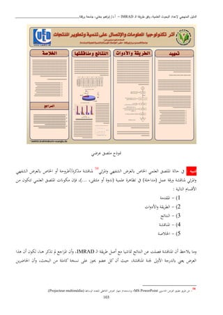 ‫ـ‬‫ل‬‫ا‬ ‫يقة‬‫ر‬‫ط‬ ‫وفق‬ ،‫العلمية‬ ‫البحوث‬ ‫إلعداد‬ ‫المنهجي‬ ‫الدليل‬IMRAD–‫ورقلة‬ ‫جامعة‬ ،‫بختي‬ ‫اهيم‬‫ر‬‫إب‬ /‫أ.د‬_______________________________
103
‫ع‬ ‫ابصق‬ ‫ابوذ‬‫بضن‬
: ‫تنبيه‬‫حالة‬ ‫يف‬‫ئن‬‫ب‬‫امل‬‫و‬ ‫الشفهن‬ ‫ابلعبض‬ ‫اخلاص‬ ‫العبمن‬ ‫املبصق‬58
‫الشفهن‬ ‫ابلعبض‬ ‫اخلاص‬ ‫أو‬ ‫كبة/أطبوحة‬ ‫ا‬ ‫ملناقشة‬
‫اا‬ ‫تتكون‬ ‫العبمن‬ ‫املبصق‬ ‫اكوان‬ ‫فإن‬ ،)... ،‫ابتقى‬ ‫أو‬ ‫(ندوة‬ ‫عبمية‬ ‫تظاذبة‬ ‫يف‬ )‫(اداخبة‬ ‫عمل‬ ‫ورقة‬ ‫ملناقشة‬ ‫ئن‬‫ب‬‫امل‬‫و‬
: ‫التالية‬ ‫ااقسا‬
1)-‫املقداة‬
2)-‫ا‬‫و‬‫ااد‬‫و‬ ‫يقة‬‫ب‬‫الط‬
3)-‫النتائج‬
4)-‫املناقشة‬
5)-‫اخل‬‫اصة‬
‫د‬‫ل‬‫ا‬ ‫يقة‬‫ب‬‫ط‬ ‫أصل‬ ‫اا‬ ‫متاشيا‬ ‫النتائج‬ ‫عا‬ ‫فصبن‬ ‫املناقشة‬ ‫أن‬ ‫ياحظ‬ ‫واا‬IMRAD‫ا‬ ‫ذ‬ ‫أن‬ ‫لكون‬ ،‫ذنا‬ ‫كب‬ ‫ت‬ ‫مل‬ ‫اجا‬‫ب‬‫امل‬ ‫أن‬‫و‬ ،
‫يا‬‫ب‬‫اةاض‬ ‫أن‬‫و‬ ،‫البحث‬ ‫اا‬ ‫كاابة‬ ‫نسخة‬ ‫عبى‬ ‫حيوز‬ ‫عكو‬ ‫كل‬ ‫أن‬ ‫حيث‬ ،‫املناقشة‬ ‫جلنة‬ ‫ااوىل‬ ‫ابلدرجة‬ ‫يعه‬ ‫العبض‬
58
-‫اةاسو‬ ‫العبض‬ ‫تطبيق‬ ‫يق‬‫ب‬‫ط‬ ‫عا‬‫يب‬MS PowerPoint،‫الوسائط‬ ‫املتعدد‬ ‫اةائطن‬ ‫العبض‬ ‫جهاز‬ ‫وابستخدا‬(Projecteur multimédia).
 