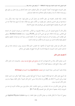 ‫ـ‬‫ل‬‫ا‬ ‫يقة‬‫ر‬‫ط‬ ‫وفق‬ ،‫العلمية‬ ‫البحوث‬ ‫إلعداد‬ ‫المنهجي‬ ‫الدليل‬IMRAD–‫ورقلة‬ ‫جامعة‬ ،‫بختي‬ ‫اهيم‬‫ر‬‫إب‬ /‫أ.د‬_______________________________
116
‫اب‬ ‫تنتهج‬ ‫اي‬‫ر‬‫الدو‬ ‫بعض‬‫وذجا‬’‫ذيينا‬‘‫دفا‬ ‫يق‬‫ب‬‫ط‬ ‫اا‬ ‫اقابل‬ ‫دون‬ ‫اا‬ ‫أعماهل‬ ‫تقدمي‬ ‫اختيار‬ ‫لفني‬‫ؤ‬‫لبم‬ ‫ميكا‬ :‫اةب‬ ‫لبوصو‬
.‫كني‬ ‫لبمش‬ ‫فقط‬ ‫اتاحة‬ ‫اقاتهت‬ ‫فستكون‬ ‫ا‬‫و‬‫يدفع‬ ‫مل‬ ‫إذا‬ ‫أاا‬ ،‫املقالة‬ ‫إعداد‬ ‫رسو‬
‫لكا‬‫و‬ ،‫نبيبة‬ ‫اهمة‬ ‫ه‬ ‫ذ‬ .‫إليها‬ ‫حيتا‬ ‫اا‬ ‫كل‬ ‫اتناو‬ ‫يف‬ ‫ااثا‬ ‫جعل‬ ‫إىل‬ ‫املفتوحة‬ ‫املصادر‬ ‫كة‬‫حب‬ ‫وهتدف‬‫يسا‬
‫اا‬ ‫جدا‬ ً‫ا‬‫قبي‬ ‫ا‬ً‫عدد‬ ‫لديه‬ ‫أبن‬ ‫ا‬ً‫عبم‬ ،‫املقالة‬ ‫رسو‬ ‫دفا‬ ‫تاب‬‫الك‬ ‫اا‬ ‫يطببون‬ ‫إهن‬ .‫املستغبني‬ ‫يا‬‫ب‬‫الناش‬ ‫بل‬‫ق‬ ‫اا‬ ‫استخدااها‬
.‫او‬ ‫اتش‬ ‫ابوذ‬ ‫إطار‬ ‫يف‬ ‫ايهت‬‫ر‬‫دو‬ ‫عبى‬ ‫لبحصو‬ ‫الدفا‬ ‫يفكبون‬ ‫قد‬ ‫يا‬ ‫ال‬ ‫ا‬‫ب‬‫الق‬
.‫العكس‬ ‫بل‬ ،‫ابلكبورة‬ ‫ا‬‫استغ‬ ‫ليس‬ ‫اةب‬ ‫الوصو‬ ‫ابوذ‬ ‫أن‬ ‫كب‬ ‫ت‬ ‫لكا‬‫و‬‫املمتازة‬ ‫اةب‬ ‫الوصو‬ ‫اي‬‫ر‬‫دو‬ ‫اا‬ ‫العديد‬ ‫ذناو‬
‫ببوس‬ ‫اسبة‬ ‫تنتمن‬ ‫اليت‬ ‫ل‬ ‫ا‬ ،‫املقالة‬ ‫إعداد‬ ‫رسو‬ ‫تتقاضى‬ ‫اليت‬PLOS‫ا‬ ‫سن‬ ‫وبيوايد‬BioMed Central‫وينبغن‬ .
‫وعبيه‬ ، ‫ثوثه‬ ‫ان‬‫ز‬‫ا‬‫و‬‫ا‬ ‫يف‬ ‫النشب‬ ‫رسو‬ ‫تكمني‬ ‫ا‬‫و‬‫حياول‬ ‫أن‬ ‫اةب‬ ‫الوصو‬ ‫اي‬‫ر‬‫دو‬ ‫يف‬ ‫النشب‬ ‫يف‬ ‫بون‬ ‫يب‬ ‫يا‬ ‫ال‬ ‫لفني‬‫ؤ‬‫امل‬ ‫عبى‬
.‫النااية‬ ‫الببدان‬ ‫يف‬ ‫تاب‬‫لبك‬ ‫ابلنسبة‬ ‫البسو‬ ‫عا‬ ‫التناز‬ ‫إاكانية‬ ‫ملعبفة‬ ‫التحقق‬
‫قبل‬ ‫اا‬ ‫عادة‬ ‫ستخد‬‫ي‬ ،‫ز‬ ‫روي‬ ‫تواسون‬ ‫متبكه‬ ‫ي‬ ‫ال‬ ،‫املقياس‬ ‫ا‬ ‫ذ‬ .‫اكانتها‬ ‫أو‬ ‫ية‬‫ر‬‫الدو‬ ‫جلودة‬ ‫اقياس‬ ‫ذو‬ ‫التأثري‬ ‫عاال‬
‫ينطوي‬ ‫قد‬ ‫النهج‬ ‫ا‬ ‫ذ‬ ‫لكا‬ ،‫املناسبة‬ ‫املستهدفة‬ ‫اي‬‫ر‬‫الدو‬ ‫حتديد‬ ‫لغبض‬ ‫ني؛‬ ‫الباح‬.‫اشاكل‬ ‫عبى‬
‫ال‬‫خيضنك‬‫عامل‬‫التأثري‬
‫ذو‬ ‫كما‬، ‫اتستشهادا‬ ‫اا‬ ‫بدقة‬ ‫التأثري‬ ‫اال‬‫و‬‫ع‬ ‫حتسب‬‫اوضح‬‫عبى‬‫اوقا‬‫تواسون‬‫ز‬ ‫روي‬‫التأثري‬ ‫عاال‬ ‫ذا‬ ‫اي‬‫ر‬‫الدو‬‫و‬ .
‫اباوقة‬ ‫أهنا‬ ‫أو‬ ‫الطيبة‬ ‫بسمعتها‬ ‫ا‬‫ب‬‫الق‬ ‫تقنا‬ ‫اا‬ ‫ا‬ً‫يع‬‫ب‬‫س‬ ‫الكبري‬.
‫ل‬ ‫ا‬ ،‫ية‬‫ر‬‫الدو‬ ‫جودة‬ ‫تقيس‬ ‫أخبى‬ ‫اعايري‬ ‫وذناو‬‫تصنيف‬eigenfactor‫تبة‬‫ر‬‫و‬‫ية‬‫ر‬‫الدو‬‫يف‬SCImago.
‫اكببة‬ ‫اقاييس‬ ‫ا‬ً‫أيك‬ ‫أنتج‬ ‫أنه‬ ‫لدرجة‬ ،‫ية‬‫ر‬‫الدو‬ ‫ملكانة‬ ‫ة‬ ‫ممي‬ ‫مسة‬ ‫التأثري‬ ‫عاال‬ ‫أصبح‬ ‫لقد‬’‫ومهية‬‘‫العالية‬ ‫تب‬‫ب‬‫ال‬ ‫ا‬‫ب‬‫ش‬ ‫ميكا‬
[ . ‫هل‬ ‫أخاق‬ ‫ت‬ ‫يا‬‫ب‬‫انش‬ ‫قبل‬ ‫اا‬ ‫فيها‬4‫يسمى‬ ‫ا‬ً‫احد‬‫و‬ ‫ذناو‬ ‫إن‬ ‫بل‬ ]’‫ية‬‫ر‬‫الدو‬ ‫أتثري‬ ‫عاال‬‘‫وبني‬ ‫بينه‬ ‫لة‬‫و‬‫بسه‬ ‫اخلبط‬ ‫ميكا‬ ،
.‫ز‬ ‫روي‬ ‫لتواسون‬ ‫التأثري‬ ‫عاال‬
‫اقات‬ ‫واا‬ ،‫نوبل‬ ‫ة‬ ‫جائ‬ ‫اةائ‬ ،‫شكمان‬ ‫اندي‬‫ر‬ ‫اا‬ ‫انتقادا‬ ‫ذاته‬ ‫حد‬ ‫يف‬ ‫التأثري‬ ‫عاال‬ ‫لقن‬ ‫وقد‬‫اا‬ ‫عدد‬ ‫يف‬ ‫شب‬‫ن‬
[.‫التصنيف‬ ‫عايل‬ ‫أتثري‬ ‫عاال‬ ‫له‬ ‫بعكها‬ ،‫ائدة‬‫ب‬‫ال‬ ‫اي‬‫ر‬‫الدو‬5،6،7،8]
‫ية‬‫ر‬‫دو‬ ‫إن‬ .‫خمتبفة‬ ‫حقو‬ ‫يف‬ ‫التأثري‬ ‫اال‬‫و‬‫ع‬ ‫بني‬ ‫نة‬‫ر‬‫املقا‬ ‫ميكا‬ ‫ت‬ ‫أنه‬ ‫تدرو‬ ‫أن‬ ‫وينبغن‬Applied Physics Letters‫ذن‬
 