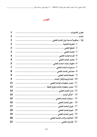 ‫ـ‬‫ل‬‫ا‬ ‫يقة‬‫ر‬‫ط‬ ‫وفق‬ ،‫العلمية‬ ‫البحوث‬ ‫إلعداد‬ ‫المنهجي‬ ‫الدليل‬IMRAD–‫ورقلة‬ ‫جامعة‬ ،‫بختي‬ ‫اهيم‬‫ر‬‫إب‬ /‫أ.د‬_______________________________
123
‫الفهرس‬
‫فهرس‬‫احملتويات‬...........................................................................1
‫تقديم‬.......................................................................................2
‫أوال‬-‫العلمي‬ ‫البحث‬ ‫حول‬ ‫أساسية‬ ‫مفاهيم‬..................................................3
1-‫املعرفة‬‫العلمية‬.................................................................3
2-‫املنهج‬‫العلمي‬...................................................................3
3-‫البحث‬‫العلمي‬..................................................................3
4-‫أقسام‬‫البحث‬‫العلمي‬............................................................4
5-‫معايري‬‫البحث‬‫العلمي‬...........................................................5
6-‫خطوات‬‫إعداد‬‫البحث‬‫العلمي‬...................................................5
7-‫مستويات‬‫البحث‬‫العلمي‬........................................................7
8-‫خصائص‬‫البحث‬‫العلمي‬.........................................................8
9–‫طبيعة‬‫البحث‬‫العلمي‬..........................................................9
10-‫املدة‬‫الزمنية‬‫إلجناز‬‫البحث‬.....................................................9
11-‫مصدر‬‫معلومات‬‫البحث‬‫العلمي‬...............................................11
12-‫مصدر‬‫معطيات‬‫البحث‬‫وطرق‬‫مجعها‬..........................................13
13-‫إدارة‬‫البحث‬‫العلمي‬...........................................................14
14–‫أماكن‬‫البحث‬.................................................................15
15-‫منتجات‬‫البحث‬‫العلمي‬.......................................................15
16-‫مهن‬‫البحث‬‫العلمي‬..........................................................16
17-‫متويل‬‫البحث‬‫العلمي‬..........................................................17
18-‫تقييم‬‫البحث‬‫العلمي‬..........................................................18
19-‫تثمني‬‫البحث‬‫العلمي‬..........................................................19
20-‫أخالقيات‬‫وآداب‬‫البحث‬‫العلمي‬...............................................20
21-‫اإلشراف‬‫العلمي‬...............................................................23
 