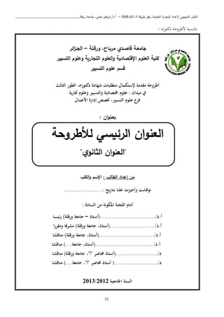 ‫ـ‬‫ل‬‫ا‬ ‫يقة‬‫ر‬‫ط‬ ‫وفق‬ ،‫العلمية‬ ‫البحوث‬ ‫إلعداد‬ ‫المنهجي‬ ‫الدليل‬IMRAD–‫ورقلة‬ ‫جامعة‬ ،‫بختي‬ ‫اهيم‬‫ر‬‫إب‬ /‫أ.د‬_______________________________
31
: ‫اه‬‫ر‬‫دكتو‬ ‫اطبوحة‬ ‫ابلنسبة‬
‫ورقـلة‬ ،‫مربـاح‬ ‫قاصـدي‬ ‫جامعـة‬–‫ائر‬‫ز‬‫الجـ‬
‫اإلقتصادية‬ ‫العلوم‬ ‫كلية‬‫و‬‫العلوم‬‫التسي‬ ‫وعلوم‬ ‫التجارية‬‫ير‬
‫الت‬ ‫علوم‬ ‫قسم‬‫سيير‬
‫اه‬‫ر‬‫دكتو‬ ‫شهادة‬ ‫متطلبات‬ ‫إلستكمال‬ ‫مقدمة‬ ‫أطروحة‬،‫الثالث‬ ‫الطور‬
‫يف‬: ‫ميدان‬‫علوم‬‫اقتصادية‬‫والتسيري‬‫وعلوم‬‫ية‬‫ر‬‫جتا‬
‫فرع‬‫علوم‬‫التسيري‬‫ختصص‬ ،‫األعمال‬ ‫إدارة‬
‫ان‬‫و‬‫بعـن‬
‫ال‬‫لأل‬ ‫الرئيسي‬ ‫ان‬‫و‬‫عن‬‫طروحة‬
"‫ي‬‫الثانو‬ ‫ان‬‫و‬‫العن‬"
‫من‬: ‫الطالب‬ ‫إعداد‬‫اللقب‬‫و‬ ‫اإلسم‬
‫نوقشت‬‫وأجيزت‬.......................: ‫بتاريخ‬ ‫علنا‬
: ‫السادة‬ ‫من‬ ‫املكونة‬ ‫اللجنة‬ ‫أمام‬
‫أ‬.‫د‬(................................./‫أستاذ‬–‫جامعة‬‫ورقلة‬)‫ئيسا‬‫ر‬
‫أ‬.‫د‬(.........................../،‫أستاذ‬‫جامعة‬‫ورقلة‬)‫مشرفا‬‫ا‬‫ر‬‫ومقر‬
‫أ‬.‫د‬(................................./،‫أستاذ‬‫جامعة‬‫ورقلة‬)‫مناقشا‬
‫أ‬.‫د‬(.................................../،‫أستاذ‬‫جامعة‬)....‫مناقشا‬
‫د‬(........................./‫أستاذ‬‫حماضر‬"‫أ‬"،‫جامعة‬‫ورقلة‬)‫مناقشا‬
‫د‬....../.(...................‫أستاذ‬‫حماضر‬"‫أ‬"،‫جامعة‬)....‫مناقشا‬
‫اجلامعية‬ ‫السنة‬2012/2013
 