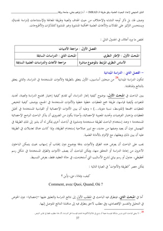 ‫ـ‬‫ل‬‫ا‬ ‫يقة‬‫ر‬‫ط‬ ‫وفق‬ ،‫العلمية‬ ‫البحوث‬ ‫إلعداد‬ ‫المنهجي‬ ‫الدليل‬IMRAD–‫ورقلة‬ ‫جامعة‬ ،‫بختي‬ ‫اهيم‬‫ر‬‫إب‬ /‫أ.د‬_______________________________
37
‫وصف‬،‫هلا‬‫بل‬‫ذكب‬‫أوجه‬‫التشابه‬‫اإلختاف‬‫و‬‫اا‬‫حيث‬‫اهلدف‬‫العينة‬‫و‬‫يقة‬‫ب‬‫وط‬‫املعاجلة‬‫اإل‬‫و‬‫ستنتاجا‬)‫نقدية‬ ‫اسة‬‫ر‬‫(د‬،
‫ويستحسا‬‫كي‬ ‫ال‬‫عبى‬‫املقات‬‫ااثا‬‫و‬‫احملكمة‬ ‫العبمية‬‫املنشورة‬‫املنشورة‬ ‫ري‬ ‫و‬‫ااطبوحا‬‫و‬ ‫ا‬‫ب‬‫ك‬ ‫كامل‬.
: ‫التايل‬ ‫اجلدو‬ ‫يف‬ ،‫أعاه‬ ‫ورد‬ ‫اا‬ ‫خنبص‬
‫الفصل‬‫األول‬:‫اجعة‬‫ر‬‫م‬‫األدبيات‬
‫اإل‬ : ‫األول‬ ‫املبحث‬‫طار‬‫النظري‬‫ال‬ : ‫الثاين‬ ‫املبحث‬‫السابقة‬ ‫اسات‬‫ر‬‫د‬
‫ابملوضوع‬ ‫تبط‬‫ر‬‫امل‬ ‫النظري‬ ‫األساس‬‫مباشرة‬‫السابقة‬ ‫العلمية‬ ‫اسات‬‫ر‬‫والد‬ ‫األحباث‬ ‫اجعة‬‫ر‬‫م‬
-: ‫الثاين‬ ‫الفصل‬‫امليدانية‬ ‫اسة‬‫ر‬‫الد‬
‫امليدانية‬ ‫اسة‬‫ر‬‫الد‬ ‫تتكون‬28
‫ا‬ ‫اا‬‫ني‬ ‫بح‬‫اب‬ ‫يتعبق‬ ‫ااو‬ ،‫أساسيني‬‫ل‬‫ا‬‫و‬‫ااد‬‫و‬ ‫يقة‬‫ب‬‫ط‬‫يتعبق‬ ‫اين‬ ‫ال‬‫و‬ ،‫اسة‬‫ر‬‫الد‬ ‫يف‬ ‫املستخداة‬
‫اب‬‫املناقشة‬‫و‬ ‫لنتائج‬.
‫يبني‬‫الباحث‬‫يف‬‫األول‬ ‫املبحث‬،‫بوضوح‬‫كيفية‬‫إجناز‬،‫اسة‬‫ر‬‫الد‬‫أي‬‫تقدمي‬‫كيفية‬‫إختيار‬‫و‬ ‫اسة‬‫ر‬‫الد‬ ‫صتما‬،‫العينة‬‫حتديد‬
‫ا‬‫ري‬‫املتغ‬‫كيفية‬‫و‬،‫قياسها‬‫يقة‬‫ب‬‫ط‬‫مجا‬‫املعطيا‬‫خطوة‬ ‫خطوة‬‫اجل‬ ‫يف‬ ‫املستخداة‬ ‫ا‬‫و‬‫ااد‬‫و‬،‫ما‬‫ووصف‬‫كيفية‬‫تبخيص‬
‫اجملمعة‬ ‫املعطيا‬(،‫املتوسط‬‫نسبة‬،‫ائوية‬)...‫؛‬‫ا‬‫و‬‫ااد‬ ‫يبني‬ ‫أن‬ ‫وعبيه‬‫اإلحصائية‬‫أو‬‫القياسية‬‫املستخداة‬‫حتبيل‬ ‫يف‬
‫املعطيا‬‫وإختبار‬‫الفبضيا‬‫وحتديد‬‫املعنوية‬،‫اإلحصائية‬‫أحياان‬‫و‬‫يكون‬‫اا‬‫الكبوري‬‫أن‬‫كب‬ ‫ي‬‫الباحث‬‫ااج‬‫رب‬‫ال‬‫اإلحصائية‬
‫املستخداة‬‫؛‬‫وعند‬‫إستخدا‬‫الباحث‬‫يقة‬‫ب‬‫لط‬‫استخداة‬‫وانشورة‬‫يف‬‫أابحث‬‫أخبى‬‫ميكا‬‫له‬‫أن‬‫يشري‬‫إىل‬‫تبك‬‫يقة‬‫ب‬‫الط‬‫يف‬
‫التهميش‬‫دون‬‫أن‬‫يعيد‬‫وصفها‬‫اا‬‫جديد‬‫اا‬ ،‫تربيب‬‫إستخدا‬ ‫صاحية‬‫يقة‬‫ب‬‫الط‬،‫وإذا‬‫كانن‬‫ذناو‬‫تعديا‬‫يف‬‫يقة‬‫ب‬‫الط‬
‫عبيه‬‫أن‬‫يبني‬‫ذلك‬‫ويعببها‬،‫العبمية‬ ‫ابااانة‬ ‫ا‬ ‫اإللت‬ ‫اا‬.
‫هب‬‫عبى‬‫ال‬‫باحث‬‫أن‬‫يعبض‬‫ذده‬‫الطبق‬‫ا‬‫و‬‫ااد‬‫و‬‫بدقة‬‫ووضوح‬‫دون‬‫إطناب‬‫أو‬‫إسهاب‬‫ثيث‬‫يتمكا‬‫ون‬ ‫الباح‬
‫اآلخبون‬‫اا‬‫إعادة‬‫اسة‬‫ر‬‫الد‬‫أو‬‫التحقق‬،‫انها‬‫ميكا‬‫و‬‫لبباحث‬‫أن‬‫يصف‬‫ا‬‫و‬‫ااد‬‫الطبق‬‫و‬‫املستخداة‬‫يف‬‫شكل‬‫رس‬
،‫ختطيطن‬‫جدو‬‫أو‬‫رس‬‫بياين‬‫ح‬‫لشب‬‫ااساليب‬‫اليت‬‫ا‬‫ستخد‬،‫ان‬‫يف‬‫حالة‬‫التعقيد‬،‫فقط‬‫بغبض‬‫التبسيط‬.
: ‫التالية‬ ‫العبارة‬ ‫يف‬ " ‫ا‬‫و‬‫ااد‬‫و‬ ‫يقة‬‫ب‬‫"الط‬ ‫حصب‬ ‫ميكا‬
،‫مباذا‬‫و‬ ،‫كيف‬، ‫ا‬‫أيا‬‫و‬‫؟‬
Comment, avec Quoi, Quand, Où ?
‫يف‬ ‫أاا‬‫امل‬‫بحث‬‫الثاين‬،‫ف‬‫فيه‬ ‫يتطبق‬‫الباحث‬‫يف‬‫ااو‬ ‫املطبب‬‫اسة‬‫ر‬‫الد‬ ‫نتائج‬ ‫إىل‬‫عبيها‬ ‫التعبيق‬‫و‬–‫إحصائيا‬-‫اخلوض‬ ‫دون‬
‫ال‬‫و‬ ‫التحبيل‬ ‫يف‬‫تفسري‬‫اإلقتصادي‬‫ويف‬ ،‫اطبب‬.‫إليها‬ ‫املتوصل‬ ‫النتائج‬ ‫اناقشة‬ ‫إىل‬ ‫فيه‬ ‫يتطبق‬ ‫تحق‬
28
-‫يد‬ ‫ي‬ ‫ال‬ ‫لبباحث‬ ‫ينبغن‬ ‫ت‬.‫بص‬ ‫ال‬ ‫يب‬‫ر‬‫تقا‬ ‫يف‬ ‫فقط‬ ‫اطبوب‬ ‫ا‬ ‫ذ‬ ‫ان‬ ،‫اسة‬‫ر‬‫الد‬ ‫حمل‬ ‫املؤسسة‬ ‫تقدمي‬ ‫كبة/ااطبوحة‬ ‫امل‬ ‫يف‬ ‫يدر‬ ‫أن‬ ‫اعينة‬ ‫مبؤسسة‬ ‫اشكبة‬ ‫رس‬
 