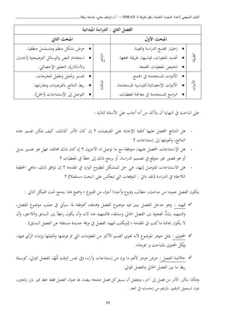 ‫ـ‬‫ل‬‫ا‬ ‫يقة‬‫ر‬‫ط‬ ‫وفق‬ ،‫العلمية‬ ‫البحوث‬ ‫إلعداد‬ ‫المنهجي‬ ‫الدليل‬IMRAD–‫ورقلة‬ ‫جامعة‬ ،‫بختي‬ ‫اهيم‬‫ر‬‫إب‬ /‫أ.د‬_______________________________
39
‫امليدانية‬ ‫اسة‬‫ر‬‫الد‬ : ‫الثاين‬ ‫الفصل‬
‫األول‬ ‫املبحث‬‫الثاين‬ ‫املبحث‬
‫يقة‬‫ب‬‫الط‬
‫صتما‬ ‫إختيار‬‫العينة‬‫و‬ ‫اسة‬‫ر‬‫الد‬.
‫حتديد‬، ‫ا‬‫ري‬‫املتغ‬‫يقة‬‫ب‬‫ط‬ ،‫قياسها‬‫مجعها‬.
‫اجملمعة‬ ‫املعطيا‬ ‫تبخيص‬.
‫النتائج‬
‫عبض‬‫بشكل‬‫انظ‬‫واتسبسل‬‫انطقيا‬.
‫استخدا‬‫النص‬‫الوسائل‬‫و‬‫التوضيحية‬(‫اجلداو‬
‫ااشكا‬‫و‬)‫اإلحصائن‬ ‫التعبيق‬ ،.
‫ا‬‫و‬‫ااد‬
‫اجلما‬ ‫يف‬ ‫املستخداة‬ ‫ا‬‫و‬‫ااد‬.
‫ا‬‫و‬‫ااد‬‫اإلحصائية/القياسية‬‫امل‬‫ستخداة‬.
‫ااج‬‫رب‬‫ال‬‫املستخداة‬‫املعطيا‬ ‫اعاجلة‬ ‫يف‬.
‫املناقشة‬
‫املخبجا‬ ‫وتعبيل‬ ‫وحتبيل‬ ‫تفسري‬.
‫نتها‬‫ر‬‫واقا‬ ‫ابلفبضيا‬ ‫النتائج‬ ‫بط‬‫ر‬.
)‫(اةل‬ ‫اإلستنتاجا‬ ‫إىل‬ ‫التوصل‬.
‫الباحث‬ ‫عبى‬‫النهاية‬ ‫يف‬‫أن‬‫أجاب‬ ‫أنه‬ ‫اا‬ ‫يتأكد‬: ‫التالية‬ ‫ااسئبة‬ ‫عبى‬
-‫كافية‬ ‫عبيها‬ ‫احملصل‬ ‫النتائج‬ ‫ذل‬‫لإلجابة‬‫ع‬‫إن‬ ‫؟‬ ‫الفبضيا‬ ‫بى‬‫كان‬‫اااب‬،‫لك‬ ‫ك‬‫كيف‬‫ميكا‬‫ه‬ ‫ذ‬ ‫تفسري‬
‫النتائج‬‫إستنتاجا‬ ‫إىل‬ ‫وحتويبها‬ ،‫؟‬
-‫ا‬ ‫ذل‬‫إلستنتاجا‬‫بديل‬ ‫تفسري‬ ‫ذو‬ ‫فهل‬ ،‫خمالفا‬ ‫ذلك‬ ‫كان‬‫إن‬ ‫؟‬ ‫اآلخبون‬ ‫له‬ ‫توصل‬ ‫اا‬ ‫اا‬ ‫افقة‬‫و‬‫ات‬ ،‫عبيها‬ ‫احملصل‬
‫؟‬ ‫املعطيا‬ ‫يف‬ ‫خطأ‬ ‫إىل‬ ‫ذلك‬ ‫يبجا‬ ‫أو‬ ،‫اسة‬‫ر‬‫الد‬ ‫تصمي‬ ‫يف‬ ‫اتوقا‬ ‫ري‬ ‫قصور‬ ‫ذو‬ ‫أو‬
-‫إليها‬ ‫املتوصل‬ ‫اتستنتاجا‬ ‫ذل‬،‫امل‬ ‫يف‬ ‫ارد‬‫و‬‫ال‬ ‫املطبوح‬ ‫لبمشكل‬ ‫حل‬ ‫ذن‬‫قداة‬‫اخلطوة‬ ‫ااذن‬ ،‫ذلك‬ ‫افق‬‫و‬‫ت‬ ‫إن‬ ‫؟‬
‫؟‬ )‫استقبا‬ ‫البحث‬ ‫عبى‬ ‫تنعكس‬ ‫اليت‬ ‫التوقعا‬ : ‫ذايت‬ ‫(نقد‬ ‫اسة‬‫ر‬‫الد‬ ‫يف‬ ‫الاحقة‬
‫يتكون‬‫ال‬‫فصل‬‫عمواا‬‫اا‬‫اباحث‬،‫اطالب‬‫و‬‫فب‬‫و‬‫الفبو‬ ‫اا‬ ‫ا‬ ‫أج‬ ‫أحياان‬‫و‬‫؛‬‫و‬‫حتن‬ ‫يداج‬ ‫ا‬ ‫ذ‬ ‫مجيا‬‫التايل‬ ‫اهليكل‬:
: ‫متهيد‬‫وذدفه‬ ‫الفصل‬ ‫اوضو‬ ‫فيه‬ ‫يبني‬ ‫لبفصل‬ ‫ادخل‬ ‫وذو‬،،‫الفصل‬ ‫اوضو‬ ‫صبب‬ ‫يف‬ ‫سيأيت‬ ‫ملا‬ ‫كتوطئة‬
‫التمهيد‬‫و‬‫د‬‫س‬‫ي‬‫ال‬‫اة‬ ‫الفصل‬ ‫بني‬ ‫فيوة‬‫ايل‬‫أن‬‫و‬ ،‫الاحق‬‫و‬ ‫السابق‬ ‫بني‬ ً‫ا‬‫ابط‬‫ر‬ ‫يكون‬ ‫أن‬‫و‬ ‫تبد‬ ‫ذنا‬ ‫فالتمهيد‬ ،‫وسابقه‬
‫يكون‬ ‫ت‬‫كتب‬‫اا‬ ‫إعادة‬‫ا‬ ‫يف‬‫متهي‬ ‫(ويكتب‬ ‫؛‬ ‫ملقداة‬.)‫السابق‬ ‫الفصل‬ ‫عا‬ ‫استقبة‬ ‫جديدة‬ ‫ورقة‬ ‫يف‬ ‫الفصل‬ ‫د‬
: ‫احملتوى‬‫اليت‬ ‫املعبواا‬ ‫اا‬ ‫ااكرب‬ ‫القس‬ ‫حيوي‬ ‫انه‬ ‫املوضو‬ ‫جوذب‬ ‫ل‬ ‫مي‬‫مت‬‫فيها‬ ‫أي‬‫ب‬‫ال‬ ‫وإبدا‬ ‫وحتبيبها‬ ‫عبضها‬،
‫و‬ ‫ابملباحث‬ ‫احملتوى‬ ‫َّل‬‫مي‬‫و‬‫تفبعاته‬.
: ‫الفصل‬ ‫خاصة‬‫اا‬ ‫اذ‬ ‫اوج‬ ‫عبض‬‫ورد‬‫اا‬‫إستنتاجا‬‫ال‬ ‫نفس‬ ‫ويف‬ ، ‫ا‬‫ر‬‫وآ‬‫ه‬‫مت‬ ‫وقن‬‫كوسيبة‬،‫ايل‬‫و‬‫امل‬ ‫لبفصل‬ ‫د‬
‫بط‬‫ر‬‫ايل‬‫و‬‫امل‬ ‫الفصل‬‫و‬ ‫اةايل‬ ‫الفصل‬ ‫بني‬ ‫اا‬.
‫ا‬ ‫وذك‬‫اااب‬ ‫يتكبر‬‫إىل‬ ‫فصل‬ ‫اا‬‫آخب‬،‫وثخني‬ ‫ابرز‬ ‫ممي‬ ‫خبط‬ ‫فقط‬ ‫الفصل‬ ‫ان‬‫و‬‫عن‬ ‫هبا‬ ‫بيكا‬ ‫صفحة‬ ‫فصل‬ ‫كل‬‫يسبق‬ ‫أن‬ ‫ويفكل‬ ،
‫قي‬ ‫ال‬ ‫تسييل‬ ‫دون‬،.‫العد‬ ‫يف‬ ‫إحتسابه‬ ‫اا‬ ‫ابلب‬
 