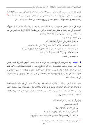 ‫ـ‬‫ل‬‫ا‬ ‫يقة‬‫ر‬‫ط‬ ‫وفق‬ ،‫العلمية‬ ‫البحوث‬ ‫إلعداد‬ ‫المنهجي‬ ‫الدليل‬IMRAD–‫ورقلة‬ ‫جامعة‬ ،‫بختي‬ ‫اهيم‬‫ر‬‫إب‬ /‫أ.د‬_______________________________
52
‫ه‬ ‫ت‬ ‫الغالب‬ ‫ويف‬ ،‫اتختصاص‬ ‫وحسب‬ ‫الناشب‬ ‫اتطببا‬ ‫حسب‬ ‫املبخص‬ ‫طو‬ ‫خيتبف‬‫حدود‬ ‫يتعدى‬ ‫أن‬ ‫ب‬300،‫كبمة‬
، ‫املقا‬ ‫طو‬ ‫اا‬ ‫املبخص‬ ‫يتناسب‬ ‫أن‬ ‫وهب‬ ، ‫العمو‬ ‫عبى‬ ‫احدة‬‫و‬ ‫فقبة‬ ‫ويف‬‫املفتاحية‬ ‫ابلكبما‬ ‫املبخص‬ ‫ويتبا‬32
(Mots-clés‫أو‬Keywords‫بني‬ ‫اا‬ ‫عددذا‬ ‫اوح‬ ‫ي‬ ‫اليت‬‫و‬ ‫املقا‬ ‫يف‬ ‫اردة‬‫و‬‫ال‬ )4-7.‫نكبة‬ ‫وتكتب‬ ، ‫كبما‬
‫ا‬ ‫اإلنتها‬ ‫بعد‬ ‫املبخص‬ ‫حيبر‬ ‫أن‬ ‫الطبيعن‬ ‫اا‬‫أذ‬ ‫ا‬‫ب‬‫إستخ‬ ‫إىل‬ ‫البيو‬ ‫يبه‬‫ب‬‫حت‬ ‫ويتطبب‬ ،‫فيه‬ ‫ورد‬ ‫اا‬ ‫يبخص‬ ‫انه‬ ‫البحث‬ ‫ا‬
‫عد‬ ‫عبى‬ ‫العمل‬‫و‬ ،‫فيه‬ ‫اردة‬‫و‬‫ال‬ ‫اافكار‬ ‫متاسك‬‫و‬ ‫وضوح‬ ‫أجل‬ ‫اا‬ ‫ا‬‫ب‬‫الفق‬ ‫بعض‬ ‫تعديل‬ ‫أو‬ ‫وإضافة‬ ‫قس‬ ‫كل‬‫اا‬ ‫ا‬‫ب‬‫الفق‬
.‫لببحث‬ ‫ئيسية‬‫ب‬‫ال‬ ‫ااقسا‬ ‫نصوص‬ ‫يف‬ ‫اوجود‬ ‫ذو‬ ‫اا‬ ‫اا‬ ‫تناقض‬ ‫وجود‬
: ‫عد‬ ،‫اعاة‬‫ب‬‫ا‬ ‫الباحث‬ ‫وعبى‬
‫إحت‬.‫آخب‬ ‫ملبجا‬ ‫إحالة‬ ‫أو‬ ‫هتميش‬ ‫عبى‬ ‫املبخص‬ ‫ا‬‫و‬
.‫كاابة‬‫ري‬ ‫مجبة‬ ‫ا‬‫ر‬‫إد‬ ‫أو‬ ).‫اخل‬ ،...( ‫اإلعارة‬ ‫ا‬‫ر‬‫وإشا‬ ‫ا‬‫ب‬‫املختص‬ ‫إستخدا‬
.‫فكبه‬ ‫وتشوش‬ ‫القارئ‬ ‫بك‬‫ب‬‫ت‬ ‫قد‬ ‫اليت‬ ‫الغااكة‬ ‫أو‬ ‫الصحفية‬ ،‫اادبية‬ ‫املصطبحا‬ ‫إستخدا‬
.‫إليها‬ ‫اإلشارة‬ ‫أو‬ ‫اجلداو‬ ، ‫ااشكا‬ ‫اا‬ ‫نو‬ ‫أي‬ ‫إستخدا‬
‫ال‬ ‫يف‬ ‫اإلسهاب‬.‫وصف‬
4-: ‫التمهيد‬،‫اخلاص‬ ‫اجلانب‬ ‫مث‬ ‫املوضو‬ ‫اا‬ ‫العا‬ ‫اجلانب‬ ‫الباحث‬ ‫خاله‬ ‫اا‬ ‫يبني‬ ،‫البحث‬ ‫ملوضو‬ ‫وجي‬ ‫ادخل‬ ‫وذو‬
‫كبما‬‫و‬ ‫ااعبى‬ ‫يف‬ ‫تكون‬ ‫العااة‬ ‫املعبواا‬ ‫أن‬ ‫ثيث‬ ،)‫قما‬ ‫ابة‬ ‫مب‬ ‫(أو‬ ‫أسه‬‫ر‬ ‫عبى‬ ‫اقبوب‬ ‫بث‬ ‫ا‬ ‫ابة‬ ‫مب‬ ‫التمهيد‬ ‫إعتبار‬ ‫ميكا‬‫و‬
‫ا‬ ‫كي‬‫تب‬ ‫اد‬‫ز‬ ‫كبما‬ ،‫القاعدة‬ ‫حنو‬ ‫إجتهنا‬‫اا‬ ‫اتنطاق‬ ‫هب‬ ‫آخب‬ ‫مبعى‬ ‫أي‬ ،‫املطبوح‬ ‫املشكل‬ ‫حتديد‬ ‫إىل‬ ‫وصوت‬ ‫ملعبواا‬
‫املعبواا‬ ‫تبك‬ ‫إىل‬ ‫لبوصو‬ ‫املوضو‬ ‫سياق‬ ‫إطار‬ ‫يف‬ ‫املعبواا‬ ‫حصب‬ ‫يبدأ‬ ‫رويدا‬ ‫رويدا‬ ‫مث‬ ، ‫املوضو‬ ‫عا‬ ‫عااة‬ ‫اعبواا‬
.‫بدقة‬ ‫املشكل‬ ‫تصف‬ ‫اليت‬
‫الفب‬‫و‬ ،‫فقط‬ ‫احد‬‫و‬ ‫ا‬‫ؤ‬‫س‬ ‫شكل‬ ‫يف‬ ‫املقا‬ ‫اا‬ ‫الغبض‬ ‫التمهيد‬ ‫يتناو‬( ‫عبيها‬ ‫يقو‬ ‫اليت‬ ‫ضية/الفبضيا‬‫احملتمبة‬ ‫النتيية‬
‫لبحل‬‫وخمتصب‬ ‫اتسبسل‬ ‫عبمن‬ ‫بشكل‬ ‫وتكتب‬ ،‫املباشبة‬ ‫العاقة‬ ‫ذا‬ ‫املوضو‬ ‫لن‬‫و‬‫تنا‬ ‫اليت‬ ‫السابقة‬ ‫اسا‬‫ر‬‫الد‬‫و‬ ‫ااثا‬ ،)
‫ا‬‫و‬‫ااد‬‫و‬ ‫يقة‬‫ب‬‫الط‬ ،‫اسة‬‫ر‬‫الد‬ ‫ا‬‫ري‬‫اتغ‬ ،‫العينة‬ ،‫اهلدف‬ ‫حيث‬ ‫اا‬ ‫اإلختاف‬‫و‬ ‫التشابه‬ ‫أوجه‬ ‫الباحث‬ ‫خاله‬ ‫اا‬ ‫يظهب‬
‫املس‬‫إليها‬ ‫املتوصل‬ ‫اإلستنتاجا‬ ،‫تخداة‬.
‫أن‬ ‫ض‬ ‫ويف‬‫ه‬: ‫التالية‬ ‫ااسئبة‬ ‫عبى‬ ‫التمهيد‬ ‫يب‬
1.‫؟‬ ‫سيدرس‬ ‫ي‬ ‫ال‬ ‫ااذا‬
2.‫؟‬ ) ‫ا‬‫ؤ‬‫(الس‬ ‫اإلشكالية‬ ‫أمهية‬ ‫ااذن‬
3.‫؟‬ ‫اسة‬‫ر‬‫الد‬ ‫ه‬ ‫ذ‬ ‫قبل‬ ‫ابملوضو‬ ‫الباحث‬ ‫اعبفة‬ ‫ذن‬ ‫اا‬
4.‫؟‬ ‫ابملوضو‬ ‫الباحث‬ ‫اعبفة‬ ‫تطويب‬ ‫يف‬ ‫تساذ‬ ‫أن‬ ‫اسة‬‫ر‬‫الد‬ ‫ه‬ ‫هل‬ ‫ميكا‬ ‫كيف‬
32
-‫يطلق‬‫عليها‬: ‫تسمية‬ ‫أحياان‬‫الكلمات‬،‫الدالة‬‫الكلمات‬،‫األساسية‬‫الكلمات‬‫ئيسية‬‫ر‬‫ال‬‫أو‬‫كلمات‬.‫البحث‬
 