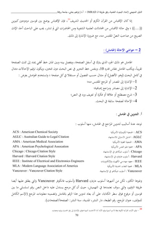 ‫ـ‬‫ل‬‫ا‬ ‫يقة‬‫ر‬‫ط‬ ‫وفق‬ ،‫العلمية‬ ‫البحوث‬ ‫إلعداد‬ ‫المنهجي‬ ‫الدليل‬IMRAD–‫ورقلة‬ ‫جامعة‬ ،‫بختي‬ ‫اهيم‬‫ر‬‫إب‬ /‫أ.د‬_______________________________
70
‫يف‬‫ب‬‫الش‬ ‫اةديث‬ ‫أو‬ ‫الكبمي‬ ‫القبآن‬ ‫اا‬ ‫اإلقتباس‬ ‫كان‬ ‫إذا‬39
‫يا‬‫ري‬‫كب‬ ‫دوجني‬ ‫ا‬ ‫قوسني‬ ‫بني‬ ‫يوضا‬ ‫اإلقتباس‬ ‫فإن‬ ،
))....((‫اإلذن‬ ‫أخ‬ ‫الباحث‬ ‫عبى‬ ‫هب‬ ،‫تنشب‬ ‫مل‬ ‫اليت‬ ‫ا‬‫ب‬‫احملاض‬ ‫واا‬ ‫الشفوية‬ ‫العبمية‬ ‫احملاداث‬ ‫اا‬ ‫اتقتباس‬ ‫حالة‬ ‫ويف‬ ‫؛‬
.‫ذلك‬ ‫إىل‬ ‫اإلشارة‬ ‫ضبورة‬ ‫اا‬ ،‫انه‬ ‫املقتبس‬ ‫النص‬ ‫صاحب‬ ‫اا‬ ‫يح‬‫ب‬‫الص‬
2–: )‫(اهلامش‬ ‫اإلحالة‬ ‫حواشي‬
‫دني‬‫ب‬‫و‬ ‫ده‬‫ن‬‫بي‬ ‫دل‬‫ص‬‫ويف‬ ،‫دفحة‬‫ص‬‫ال‬ ‫دفل‬‫س‬‫أ‬ ‫يف‬ ‫و‬ ‫د‬‫ي‬ ‫ي‬ ‫ال‬ ‫اجل‬ ‫ذلك‬ ‫ذو‬ ‫اهلااش‬‫دفحة‬‫ص‬‫ال‬ ‫دث‬‫ب‬‫ث‬ ‫إىل‬ ‫دد‬‫ت‬‫مي‬ ‫دن‬‫ق‬‫أف‬ ‫دط‬‫خ‬ ‫دنت‬‫مل‬‫ا‬
‫قدره‬ ‫مبقاس‬ ‫اهلااش‬ ‫ويكتب‬ ،ً‫ا‬‫يب‬‫ب‬‫تق‬10‫دا‬‫ت‬‫ات‬ ‫دات‬‫ح‬‫اإل‬ ‫دبقي‬‫ت‬ ‫ويكون‬ ،‫خني‬ ‫ت‬ ‫دون‬ ‫البحث‬ ‫نص‬ ‫يف‬ ‫يب‬‫ب‬‫التح‬ ‫خط‬ ‫وبنفس‬ ،
‫البحث‬ ‫كاال‬‫يف‬)‫اافكل‬ ‫(وذو‬: ‫بغبض‬ ‫ااش‬‫و‬‫اهل‬ ‫وتستخد‬ ‫؛‬ ‫صفحة‬ ‫كل‬‫يف‬ ‫استقا‬ ‫أو‬ ‫الفصو‬ ‫حسب‬ ‫اتتا‬ ‫أو‬
1-‫امل‬ ‫أو‬ ‫املصدر‬ ‫إىل‬ ‫اإلشارة‬‫انه؛‬ ‫املقتبس‬ ‫بجا‬
2-‫إضافية؛‬ ‫اجا‬‫ب‬‫وا‬ ‫اصادر‬ ‫إىل‬ ‫اإلشارة‬
3-‫النص؛‬ ‫يف‬ ‫ورد‬ ‫يف‬‫ب‬‫تع‬ ‫أو‬ ‫فكبة‬ ‫أو‬ ‫عاقة‬ ‫أو‬ ‫اصطبح‬ ‫ح‬‫شب‬
4-.‫البحث‬ ‫يف‬ ‫سابقة‬ ‫لصفحة‬ ‫اإلحالة‬
: ‫اهلامش‬ ‫يف‬ ‫التدوين‬ .‫أ‬
‫ل‬ ‫أساليب‬ ‫عدة‬ ‫توجد‬‫اهلااش‬ ‫يف‬ ‫اجا‬‫ب‬‫امل‬ ‫تدويا‬‫أسبوب‬ ‫انها‬ ،:
ACS:‫اجلمعية‬‫الكيميائية‬‫يكية‬‫ب‬‫ااا‬ACS : American Chemical Society
AGLC:‫ال‬‫دليل‬‫ايل‬ ‫اتس‬‫لاستشهاد‬AGLC : Australian Guide to Legal Citation
AMA:‫اجلمعية‬‫الطبية‬‫يكية‬‫ب‬‫ااا‬AMA : American Medical Association
APA:‫مجعية‬‫عب‬‫النفس‬‫يكية‬‫ب‬‫ااا‬APA : American Psychological Assocation
Chicago:‫ش‬ ‫أسبوب‬‫و‬ ‫يكا‬‫اإلستشهاد‬ ‫يف‬Chicago : Chicago Citation Style
Harvard‫فارد‬‫ر‬‫ذا‬ ‫أسبوب‬ :‫اإلستشهاد‬ ‫يف‬Harvard : Harvard Citation Style
IEEE:‫اعهد‬‫اهندسن‬‫اب‬‫ب‬‫الكه‬‫ونيا‬ ‫اإللك‬‫و‬IEEE : Institute of Electrical and Electronics Engineers
MLA:‫مجعية‬‫البغا‬‫ة‬ ‫اةدي‬‫اااب‬‫يكية‬MLA : Modern Language Association of America
Vancouver:‫و‬ ‫شيكا‬ ‫أسبوب‬‫اإلستشهاد‬ ‫يف‬Vancouver : Vancouver Citation Style
‫ري‬ ‫الك‬ ‫ريذا‬ ‫و‬،‫لكا‬‫أشهبذا‬ ‫اا‬‫أسبوب‬‫ذارفارد‬Harvard‫أسبوب‬‫و‬‫فانكوفب‬Vancouver‫أيكا‬ ‫عبيها‬ ‫يطبق‬ ‫اليت‬‫و‬
‫قي‬ ‫ال‬ ‫يقة‬‫ب‬‫ط‬،‫اليت‬‫و‬‫نعتمد‬ ‫سوف‬‫ذا‬‫يف‬‫بني‬ ‫اا‬ ‫تسبسبن‬ ‫ببق‬ ‫النص‬ ‫داخل‬ ‫عبيه‬ ‫يستد‬ ‫ابجا‬ ‫كل‬ ‫أن‬ ‫حيث‬ ،‫التهميش‬
‫الكتابة‬ ‫سطب‬ ‫فوق‬ ‫ابفو‬ ‫أو‬ ‫قوسني‬‫الكاال‬ ‫(اإلس‬ ‫املبجا‬ ‫اعبواا‬ ‫وتكمينه‬ ‫ابهلااش‬ ‫البق‬ ‫ا‬ ‫ذ‬ ‫تدويا‬ ‫يعاد‬ ‫أن‬ ‫عبى‬ ،
،‫املبجا‬ ‫ان‬‫و‬‫عن‬ ،‫لف‬‫ؤ‬‫لبم‬،‫الطبعة‬ ‫رق‬‫النشب‬ ‫سنة‬ ،‫املدينة‬ ،‫النشب‬ ‫دار‬:) ‫الصفحة/الصفحا‬.
39
-‫ت‬ ‫وفقا‬ ‫مية‬‫ب‬‫الك‬ ‫القبآنية‬ ‫اآلاي‬ ‫توثق‬‫السورة‬ ‫س‬‫و‬‫اآلية‬ ‫ق‬‫ر‬‫أاا‬ ،‫النبوية‬ ‫ااحاديث‬‫ف‬‫ق‬‫ر‬ ‫إىل‬ ‫ابإلشارة‬ ‫توثق‬‫واصدره‬ ‫اويه‬‫ر‬‫و‬ ‫اةديث‬.
 