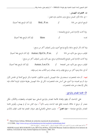 ‫ـ‬‫ل‬‫ا‬ ‫يقة‬‫ر‬‫ط‬ ‫وفق‬ ،‫العلمية‬ ‫البحوث‬ ‫إلعداد‬ ‫المنهجي‬ ‫الدليل‬IMRAD–‫ورقلة‬ ‫جامعة‬ ،‫بختي‬ ‫اهيم‬‫ر‬‫إب‬ /‫أ.د‬_______________________________
72
‫ت‬: ‫التهميش‬ ‫ات‬‫ر‬‫خمتص‬ .
-: ‫فصل‬ ‫دون‬ ‫اتتاليتني‬ ‫تني‬‫ب‬‫ا‬ ‫ابجا‬ ‫هتميش‬ ‫ار‬‫ب‬‫تك‬ ‫حالة‬ ‫يف‬
‫ص‬ ،‫السابق‬ ‫املبجا‬XX‫أو‬Ibid., P.xx‫ببغ‬ ‫املبجا‬ ‫كان‬‫(إن‬)‫أجنبية‬ ‫ة‬
: ‫الصفحة‬‫و‬ ‫املبجا‬ ‫لنفس‬ ‫اإلشارة‬ ‫كانن‬‫وإذا‬
‫نفسه‬‫أو‬Idem)‫أجنبية‬ ‫ببغة‬ ‫املبجا‬ ‫كان‬‫(إن‬
: ‫ابجا‬ ‫اا‬ ‫ب‬ ‫أك‬ ‫لبمؤلف‬ ‫ليس‬‫و‬ ،‫أخبى‬ ‫اجا‬‫ب‬‫مب‬ ‫أتبا‬‫و‬ ،‫سابقا‬ ‫املبجا‬ ‫ذكب‬ ‫كان‬‫وإذا‬
،‫ذكبه‬ ‫سبق‬ ‫ابجا‬ ،‫لف‬‫ؤ‬‫امل‬‫ص‬XX‫أو‬Auteur, Op.Cit., P.xx)‫أجنبية‬ ‫ببغة‬ ‫املبجا‬ ‫كان‬‫(إن‬
‫ذكبه‬ ‫سبق‬ ‫ابجا‬ ‫يف‬ )‫(الصفحة‬ ‫املوضا‬ ‫لنفس‬ ‫اإلشارة‬ ‫كانن‬‫وإذا‬،: ‫ابجا‬ ‫اا‬ ‫ب‬ ‫أك‬ ‫لف‬‫ؤ‬‫لبم‬ ‫ليس‬‫و‬
‫الصفحة‬ ‫نفس‬ ،‫ذكبه‬ ‫سبق‬ ‫ابجا‬ ،‫لف‬‫ؤ‬‫امل‬‫أو‬Auteur, Loc.Cit.‫كا‬‫(إن‬)‫أجنبية‬ ‫ببغة‬ ‫املبجا‬ ‫ن‬
.‫لفه‬‫ؤ‬‫ا‬ ‫إس‬ ‫بعد‬ ‫الكتاب‬ ‫إس‬ ‫يكاف‬ ،‫احد‬‫و‬ ‫لف‬‫ؤ‬‫مل‬ ‫ابجا‬ ‫اا‬ ‫ب‬ ‫أك‬ ‫وجود‬ ‫حالة‬ ‫يف‬ ‫أاا‬
‫ت‬‫نب‬‫ي‬‫ه‬:‫التهميش‬ ‫حالة‬ ‫يف‬ ‫تستخد‬ ‫ا‬‫ب‬‫املختص‬ ‫ه‬ ‫ذ‬ ‫أن‬‫أبسبوب‬‫فانكوفب‬‫او‬ ‫اهلااش‬ ‫يف‬ ‫كااا‬‫املبجا‬ ‫كب‬ ‫ب‬ ‫القاضية‬ ،
‫لكا‬ ‫؛‬ ‫ا‬‫ب‬‫املختص‬ ‫ه‬ ‫ذ‬ ‫أساس‬ ‫عبى‬ ‫أخبى‬ ‫ابة‬ ‫هتميشه‬ ‫يت‬ ‫مث‬ ،‫ابة‬‫يقة‬‫ب‬‫بط‬ ‫التهميش‬ ‫حالة‬ ‫يف‬‫ذارفارد‬‫فإنه‬ ،‫أعاه‬ ‫اردة‬‫و‬‫ال‬
. ‫ا‬‫ب‬‫املختص‬ ‫ه‬ ‫ذ‬ ‫عا‬ ‫اإلستغنا‬ ‫ميكا‬
3-: ‫اجع‬‫ر‬‫وامل‬ ‫املصادر‬ ‫قائمة‬
‫يقو‬ ‫أن‬ ‫الباحث‬ ‫عبى‬‫إبعداد‬‫قائمة‬‫ا‬‫فكل‬ ،‫اافكار‬‫و‬ ‫املعطيا‬‫و‬ ‫املعبواا‬ ‫انها‬ ‫املستقى‬ ‫اجا‬‫ب‬‫امل‬‫و‬ ‫ملصادر‬
‫الباحث‬ ‫عبيه‬ ‫إطبا‬ ‫ابلبحث‬ ‫عاقة‬ ‫له‬ ‫ابجا‬ ‫أو‬ ‫اصدر‬‫ذكبه‬ ‫وجب‬41
،،‫يهمش‬ ‫مل‬ ‫أو‬ ‫انه‬ ‫مهش‬ ‫ا‬‫و‬‫س‬‫وت‬‫قائمة‬ ‫عبض‬
‫اصبة‬‫و‬‫ات‬ ‫اجا‬‫ب‬‫امل‬‫و‬ ‫املصادر‬-‫فصل‬ ‫دون‬42
-‫(اإلس‬ ‫لف‬‫ؤ‬‫امل‬ ‫لبقب‬ ‫تبعا‬ ‫املعي‬ ‫حبوف‬ ‫وفق‬ )‫(الفبائن‬ ‫ذيائن‬ ‫تيب‬ ‫ب‬
41
- Marie-France Gélinas, Méthode de recherche et protocole de présentation,
13/12/2006, http://www.csrs.qc.ca/Goeland/proj/envolee/sacdestic/methodologie.html
‫دا‬‫غ‬‫ابلب‬ ‫يتعبق‬ ‫فيما‬ ‫إت‬‫إستخدااه‬ ‫حيب‬ ‫ت‬ ...،‫البسائل‬ ، ‫اي‬‫ر‬‫الدو‬ ،‫الكتب‬ ‫حسب‬ ‫تيب‬ ‫ال‬ ‫أن‬ ‫إىل‬ ‫ونشري‬ ،…‫الشأن‬ ‫ا‬ ‫ذ‬ ‫يف‬ ‫اجا‬‫ر‬:
AKREMI Assaad, BEN SLIMANE Leila, BEN SALAH Rim, TOUZANI Mourad, Guide de rédaction d’un mémoire de
maîtrise, Université de Tunis, Institut Supérieur de Gestion, 2000 : P16
 