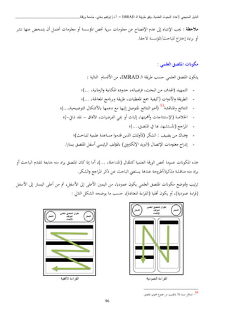 ‫ـ‬‫ل‬‫ا‬ ‫يقة‬‫ر‬‫ط‬ ‫وفق‬ ،‫العلمية‬ ‫البحوث‬ ‫إلعداد‬ ‫المنهجي‬ ‫الدليل‬IMRAD–‫ورقلة‬ ‫جامعة‬ ،‫بختي‬ ‫اهيم‬‫ر‬‫إب‬ /‫أ.د‬_______________________________
96
: ‫مالحظة‬‫اإلف‬ ‫عد‬ ‫إىل‬ ‫اإلنتباه‬ ‫هب‬‫نشب‬ ‫عنها‬ ‫يتمخض‬ ‫أن‬ ‫حتتمل‬ ‫اعبواا‬ ‫أو‬ ‫املؤسسة‬ ‫ختص‬ ‫ية‬‫ب‬‫س‬ ‫اعبواا‬ ‫عا‬ ‫صاح‬
.‫تحقا‬ ‫لبباحث/املؤسسة‬ ‫ا‬ ‫إخ‬ ‫ة‬ ‫ا‬‫ب‬‫ب‬ ‫أو‬
: ‫العلمي‬ ‫امللصق‬ ‫مكوانت‬
‫د‬‫ل‬‫ا‬ ‫يقة‬‫ب‬‫ط‬ ‫حسب‬ ‫العبمن‬ ‫املبصق‬ ‫يتكون‬IMRAD: ‫التالية‬ ‫ااقسا‬ ‫اا‬ ،
-)... ،‫اانية‬ ‫ال‬‫و‬ ‫املكانية‬ ‫حدوده‬ ،‫فبضياته‬ ،‫البحث‬ ‫اا‬ ‫(اهلدف‬ ‫التمهيد‬‫؛‬
-‫...)؛‬ ،‫املعاجلة‬ ‫اناج‬‫ب‬‫وب‬ ‫يقة‬‫ب‬‫ط‬ ، ‫املعطيا‬ ‫مجا‬ ‫(كيفية‬ ‫ا‬‫و‬‫ااد‬‫و‬ ‫يقة‬‫ب‬‫الط‬
-‫املناقشة‬‫و‬ ‫النتائج‬53
‫التوضيحية،...)؛‬ ‫اباشكا‬ ‫دعمها‬ ‫اا‬ ‫إليها‬ ‫املتوصل‬ ‫النتائج‬ ‫(أذ‬
-‫اآلفاق‬ ، ‫الفبضيا‬ ‫نفن‬ ‫أو‬ ‫إثبا‬ ،‫أمهيتها‬‫و‬ ‫(اإلستنتاجا‬ ‫اخلاصة‬-‫ذايت‬ ‫نقد‬-‫)؛‬
-‫املبصق‬ ‫يف‬ ‫هبا‬ ‫(املستشهد‬ ‫اجا‬‫ب‬‫امل‬‫،...)؛‬
-‫لبباحث)؛‬ ‫عبمية‬ ‫اساعدة‬ ‫ا‬‫و‬‫قدا‬ ‫يا‬ ‫ال‬ ‫(اولئك‬ ‫الشكب‬ : ‫يكيف‬ ‫اا‬ ‫وذناو‬
-.‫ا‬‫ر‬‫يسا‬ ‫املبصق‬ ‫أسفل‬ ‫ئيسن‬‫ب‬‫ال‬ ‫لف‬‫ؤ‬‫ابمل‬ )‫وين‬ ‫اإللك‬ ‫(الربيد‬ ‫اإلتصا‬ ‫اعبواا‬ ‫ا‬‫ر‬‫إد‬
‫الب‬ ‫لتقد‬ ‫اتابعة‬ ‫انه‬ ‫اد‬‫ب‬‫ي‬ ‫املبصق‬ ‫كان‬‫إذا‬ ‫أاا‬ ،)... ،‫(املداخبة‬ ‫كاملقا‬‫العبمية‬ ‫الورقة‬ ‫ختص‬ ‫عمواا‬ ‫املكوان‬ ‫ه‬ ‫ذ‬‫أو‬ ‫احث‬
.‫الشكب‬‫و‬ ‫اجا‬‫ب‬‫امل‬ ‫ذكب‬ ‫عا‬ ‫الباحث‬ ‫يستغه‬ ‫عندذا‬ ‫كبة/أطبوحة‬ ‫ا‬ ‫اناقشة‬ ‫انه‬ ‫اد‬‫ب‬‫ي‬
‫ااسفل‬ ‫إىل‬ ‫اليسار‬ ‫أعبى‬ ‫اا‬ ‫مث‬ ،‫ااسفل‬ ‫إىل‬ ‫ااعبى‬ ‫اليمني‬ ‫اا‬ ،‫عموداي‬ ‫يكون‬ ‫العبمن‬ ‫املبصق‬ ‫اكوان‬ ‫متوضا‬‫و‬ ‫تيب‬‫ب‬‫ت‬
‫الت‬ ‫الشكل‬ ‫يوضحه‬ ‫اا‬ ‫حسب‬ ،)‫املعتادة‬ ‫ة‬ ‫ا‬‫ب‬‫(الق‬ ‫أفقيا‬ ‫يكون‬ ‫أو‬ ،)‫عمودية‬ ‫ة‬ ‫ا‬‫ب‬‫(ق‬: ‫ايل‬
‫العمودية‬ ‫القراءة‬‫األفقية‬ ‫القراءة‬
53
-‫نسبة‬ ‫تشكل‬⅔‫يب‬‫ب‬‫ابلتق‬‫صمو‬ ‫اا‬‫حمتوى‬.‫املبصق‬
 