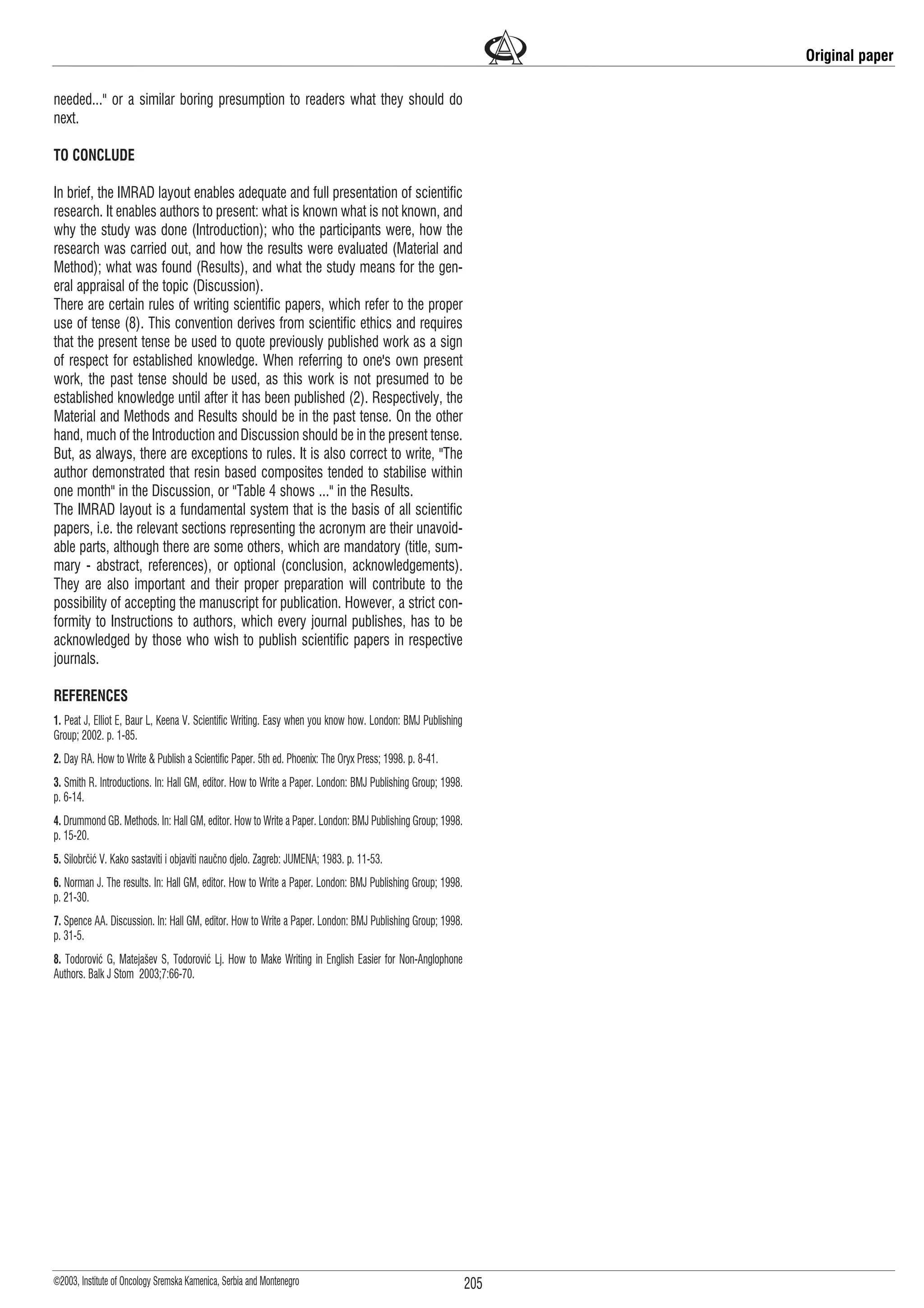 205
©2003, Institute of Oncology Sremska Kamenica, Serbia and Montenegro
needed..." or a similar boring presumption to readers what they should do
next.
TO CONCLUDE
In brief, the IMRAD layout enables adequate and full presentation of scientific
research. It enables authors to present: what is known what is not known, and
why the study was done (Introduction); who the participants were, how the
research was carried out, and how the results were evaluated (Material and
Method); what was found (Results), and what the study means for the gen-
eral appraisal of the topic (Discussion).
There are certain rules of writing scientific papers, which refer to the proper
use of tense (8). This convention derives from scientific ethics and requires
that the present tense be used to quote previously published work as a sign
of respect for established knowledge. When referring to one's own present
work, the past tense should be used, as this work is not presumed to be
established knowledge until after it has been published (2). Respectively, the
Material and Methods and Results should be in the past tense. On the other
hand, much of the Introduction and Discussion should be in the present tense.
But, as always, there are exceptions to rules. It is also correct to write, "The
author demonstrated that resin based composites tended to stabilise within
one month" in the Discussion, or "Table 4 shows ..." in the Results.
The IMRAD layout is a fundamental system that is the basis of all scientific
papers, i.e. the relevant sections representing the acronym are their unavoid-
able parts, although there are some others, which are mandatory (title, sum-
mary - abstract, references), or optional (conclusion, acknowledgements).
They are also important and their proper preparation will contribute to the
possibility of accepting the manuscript for publication. However, a strict con-
formity to Instructions to authors, which every journal publishes, has to be
acknowledged by those who wish to publish scientific papers in respective
journals.
REFERENCES
1. Peat J, Elliot E, Baur L, Keena V. Scientific Writing. Easy when you know how. London: BMJ Publishing
Group; 2002. p. 1-85.
2. Day RA. How to Write & Publish a Scientific Paper. 5th ed. Phoenix: The Oryx Press; 1998. p. 8-41.
3. Smith R. Introductions. In: Hall GM, editor. How to Write a Paper. London: BMJ Publishing Group; 1998.
p. 6-14.
4. Drummond GB. Methods. In: Hall GM, editor. How to Write a Paper. London: BMJ Publishing Group; 1998.
p. 15-20.
5. Silobrèiæ V. Kako sastaviti i objaviti nauèno djelo. Zagreb: JUMENA; 1983. p. 11-53.
6. Norman J. The results. In: Hall GM, editor. How to Write a Paper. London: BMJ Publishing Group; 1998.
p. 21-30.
7. Spence AA. Discussion. In: Hall GM, editor. How to Write a Paper. London: BMJ Publishing Group; 1998.
p. 31-5.
8. Todoroviæ G, Mateja¹ev S, Todoroviæ Lj. How to Make Writing in English Easier for Non-Anglophone
Authors. Balk J Stom 2003;7:66-70.
Original paper
 