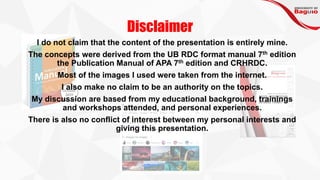 Disclaimer
I do not claim that the content of the presentation is entirely mine.
The concepts were derived from the UB RDC format manual 7th edition
the Publication Manual of APA 7th edition and CRHRDC.
Most of the images I used were taken from the internet.
I also make no claim to be an authority on the topics.
My discussion are based from my educational background, trainings
and workshops attended, and personal experiences.
There is also no conflict of interest between my personal interests and
giving this presentation.
 