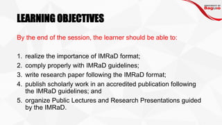 LEARNING OBJECTIVES
By the end of the session, the learner should be able to:
1. realize the importance of IMRaD format;
2. comply properly with IMRaD guidelines;
3. write research paper following the IMRaD format;
4. publish scholarly work in an accredited publication following
the IMRaD guidelines; and
5. organize Public Lectures and Research Presentations guided
by the IMRaD.
 