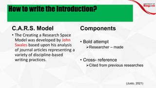 How to write the Introduction?
C.A.R.S. Model
• The Creating a Research Space
Model was developed by John
Swales based upon his analysis
of journal articles representing a
variety of discipline-based
writing practices.
Components
• Bold attempt
➢Researcher – made
• Cross- reference
➢Cited from previous researches
(Justo, 2021)
 
