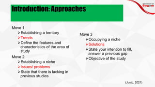 Introduction: Approaches
Move 1
➢Establishing a territory
➢Trends
➢Define the features and
characteristics of the area of
study
Move 2
➢Establishing a niche
➢Issues/ problems
➢State that there is lacking in
previous studies
Move 3
➢Occupying a niche
➢Solutions
➢State your intention to fill,
answer a previous gap
➢Objective of the study
(Justo, 2021)
 