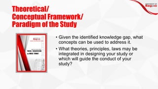 Theoretical/
Conceptual Framework/
Paradigm of the Study
• Given the identified knowledge gap, what
concepts can be used to address it.
• What theories, principles, laws may be
integrated in designing your study or
which will guide the conduct of your
study?
 