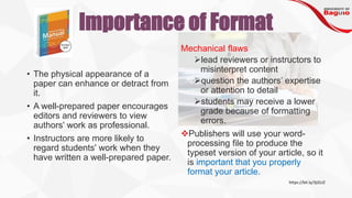 Importance of Format
• The physical appearance of a
paper can enhance or detract from
it.
• A well-prepared paper encourages
editors and reviewers to view
authors' work as professional.
• Instructors are more likely to
regard students' work when they
have written a well-prepared paper.
Mechanical flaws
➢lead reviewers or instructors to
misinterpret content
➢question the authors’ expertise
or attention to detail
➢students may receive a lower
grade because of formatting
errors.
❖Publishers will use your word-
processing file to produce the
typeset version of your article, so it
is important that you properly
format your article.
https://bit.ly/3jIZzJZ
 