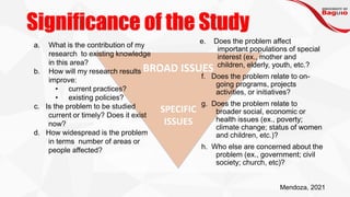 Significance of the Study
BROAD ISSUES
SPECIFIC
ISSUES
e. Does the problem affect
important populations of special
interest (ex., mother and
children, elderly, youth, etc.?
f. Does the problem relate to on-
going programs, projects
activities, or initiatives?
g. Does the problem relate to
broader social, economic or
health issues (ex., poverty;
climate change; status of women
and children, etc.)?
h. Who else are concerned about the
problem (ex., government; civil
society; church, etc)?
a. What is the contribution of my
research to existing knowledge
in this area?
b. How will my research results
improve:
• current practices?
• existing policies?
c. Is the problem to be studied
current or timely? Does it exist
now?
d. How widespread is the problem
in terms number of areas or
people affected?
Mendoza, 2021
 