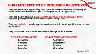 CHARACTERISTICS OF RESEARCH OBJECTIVES
 They are phrased in such a way they focus on what the study is attempting to
solve, and cover the different parts of the problem in a logical way.
 They are clearly phrased in measurable, operational and observable terms,
specifying exactly what are the researcher wishing to do.
 They are realistic, considering the constraints within local conditions and should
be feasible.
 They use action verbs which are specific enough to be measured.
SPECIFIC ACTION VERBS NON-SPECIFIC ACTION VERBS
Determine Appreciate
Compare Understand
Compute Explore
Describe Dramatize
Mendoza, 2021
 