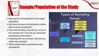 Sample/Population of the Study
➢Discuss the characteristics of the target
population.
➢Are there inclusion and exclusion criteria
that must be considered?
➢If you did sampling, how did you arrive at
the sample size? How did you recruit the
participants of the study?
➢If dealing with non-humans, how did you
collect the samples?
➢What authentication procedures were
considered?
 
