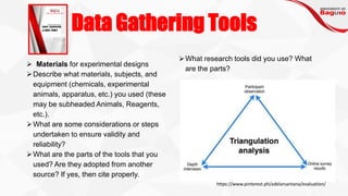 Data Gathering Tools
➢ Materials for experimental designs
➢Describe what materials, subjects, and
equipment (chemicals, experimental
animals, apparatus, etc.) you used (these
may be subheaded Animals, Reagents,
etc.).
➢What are some considerations or steps
undertaken to ensure validity and
reliability?
➢What are the parts of the tools that you
used? Are they adopted from another
source? If yes, then cite properly.
➢What research tools did you use? What
are the parts?
https://www.pinterest.ph/adelarsantana/evaluation/
 