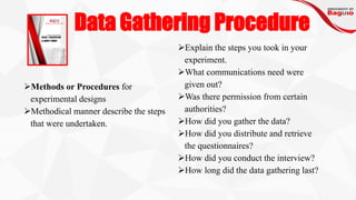 Data Gathering Procedure
➢Methods or Procedures for
experimental designs
➢Methodical manner describe the steps
that were undertaken.
➢Explain the steps you took in your
experiment.
➢What communications need were
given out?
➢Was there permission from certain
authorities?
➢How did you gather the data?
➢How did you distribute and retrieve
the questionnaires?
➢How did you conduct the interview?
➢How long did the data gathering last?
 