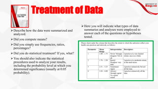 Treatment of Data
➢Describe how the data were summarized and
analyzed.
➢Did you compute means?
➢Did you simply use frequencies, ratios,
percentages?
➢Did you do statistical treatment? If yes, what?
➢You should also indicate the statistical
procedures used to analyze your results,
including the probability level at which you
determined significance (usually at 0.05
probability).
➢Here you will indicate what types of data
summaries and analyses were employed to
answer each of the questions or hypotheses
tested.
 