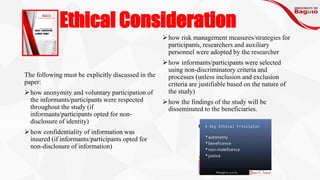 Ethical Consideration
The following must be explicitly discussed in the
paper:
➢how anonymity and voluntary participation of
the informants/participants were respected
throughout the study (if
informants/participants opted for non-
disclosure of identity)
➢how confidentiality of information was
insured (if informants/participants opted for
non-disclosure of information)
➢how risk management measures/strategies for
participants, researchers and auxiliary
personnel were adopted by the researcher
➢how informants/participants were selected
using non-discriminatory criteria and
processes (unless inclusion and exclusion
criteria are justifiable based on the nature of
the study)
➢how the findings of the study will be
disseminated to the beneficiaries.
 