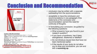 • conclusion may be written with a separate
subheading from the recommendations
• acceptable to have the conclusion and
recommendations in one paragraph if the
statements of the conclusion and
recommendation warrant the need for
continuity of thoughts.
• In formulating your conclusion, be guided by
the following questions:
➢ What answer(s) have you found to your
research question?
➢ If you have a hypothesis, has it been
strengthened, weakened or falsified?
➢ Do not introduce issues here that have not
been mentioned earlier.
➢ If the results of your study do not allow
you to draw any conclusions, you can end
with a summing up.
 