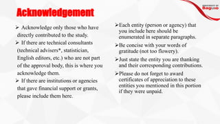 Acknowledgement
➢ Acknowledge only those who have
directly contributed to the study.
➢ If there are technical consultants
(technical advisers*, statistician,
English editors, etc.) who are not part
of the approval body, this is where you
acknowledge them.
➢ If there are institutions or agencies
that gave financial support or grants,
please include them here.
➢Each entity (person or agency) that
you include here should be
enumerated in separate paragraphs.
➢Be concise with your words of
gratitude (not too flowery).
➢Just state the entity you are thanking
and their corresponding contributions.
➢Please do not forget to award
certificates of appreciation to these
entities you mentioned in this portion
if they were unpaid.
 