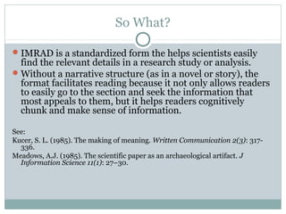 So What?
IMRAD is a standardized form the helps scientists easily
find the relevant details in a research study or analysis.
Without a narrative structure (as in a novel or story), the
format facilitates reading because it not only allows readers
to easily go to the section and seek the information that
most appeals to them, but it helps readers cognitively
chunk and make sense of information.
See:
Kucer, S. L. (1985). The making of meaning. Written Communication 2(3): 317-
336.
Meadows, A.J. (1985). The scientific paper as an archaeological artifact. J
Information Science 11(1): 27–30.
 