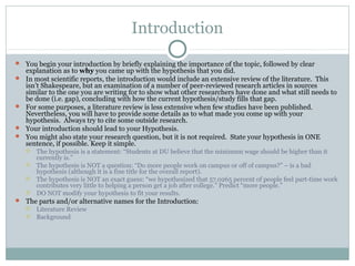 Introduction
 You begin your introduction by briefly explaining the importance of the topic, followed by clear
explanation as to why you came up with the hypothesis that you did.
 In most scientific reports, the introduction would include an extensive review of the literature. This
isn’t Shakespeare, but an examination of a number of peer-reviewed research articles in sources
similar to the one you are writing for to show what other researchers have done and what still needs to
be done (i.e. gap), concluding with how the current hypothesis/study fills that gap.
 For some purposes, a literature review is less extensive when few studies have been published.
Nevertheless, you will have to provide some details as to what made you come up with your
hypothesis. Always try to cite some outside research.
 Your introduction should lead to your Hypothesis.
 You might also state your research question, but it is not required. State your hypothesis in ONE
sentence, if possible. Keep it simple.
 The hypothesis is a statement: “Students at DU believe that the minimum wage should be higher than it
currently is.”
 The hypothesis is NOT a question: “Do more people work on campus or off of campus?” – is a bad
hypothesis (although it is a fine title for the overall report).
 The hypothesis is NOT an exact guess: “we hypothesized that 57.0265 percent of people feel part-time work
contributes very little to helping a person get a job after college.” Predict “more people.”
 DO NOT modify your hypothesis to fit your results.
 The parts and/or alternative names for the Introduction:
 Literature Review
 Background
 