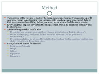 Method
 The purpose of the method is to describe every step you performed from coming up with
your experiment to performing your experiment to tabulating your experiment data, so
that future researchers, if they follow your exact steps, should find the same results.
 Everything that appears in your methodology section should be described explicitly and
be observable.
 A methodology section should also:
 Determine your measurement unit (e.g. “student attitudes towards ethics at work”).
 Define all terms (e.g. “ethics are defined as norms associated with a given work
environment”).
 Determine and allow for all possible variables (e.g. location, double counting, weather, time
of day, persons who do not have jobs).
 Parts/alterative names for Method
 Participants/Subjects
 Design
 Setting
 Equipment
 Procedures
 