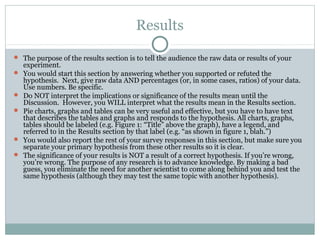Results
 The purpose of the results section is to tell the audience the raw data or results of your
experiment.
 You would start this section by answering whether you supported or refuted the
hypothesis. Next, give raw data AND percentages (or, in some cases, ratios) of your data.
Use numbers. Be specific.
 Do NOT interpret the implications or significance of the results mean until the
Discussion. However, you WILL interpret what the results mean in the Results section.
 Pie charts, graphs and tables can be very useful and effective, but you have to have text
that describes the tables and graphs and responds to the hypothesis. All charts, graphs,
tables should be labeled (e.g. Figure 1: “Title” above the graph), have a legend, and
referred to in the Results section by that label (e.g. “as shown in figure 1, blah.”)
 You would also report the rest of your survey responses in this section, but make sure you
separate your primary hypothesis from these other results so it is clear.
 The significance of your results is NOT a result of a correct hypothesis. If you’re wrong,
you’re wrong. The purpose of any research is to advance knowledge. By making a bad
guess, you eliminate the need for another scientist to come along behind you and test the
same hypothesis (although they may test the same topic with another hypothesis).
 