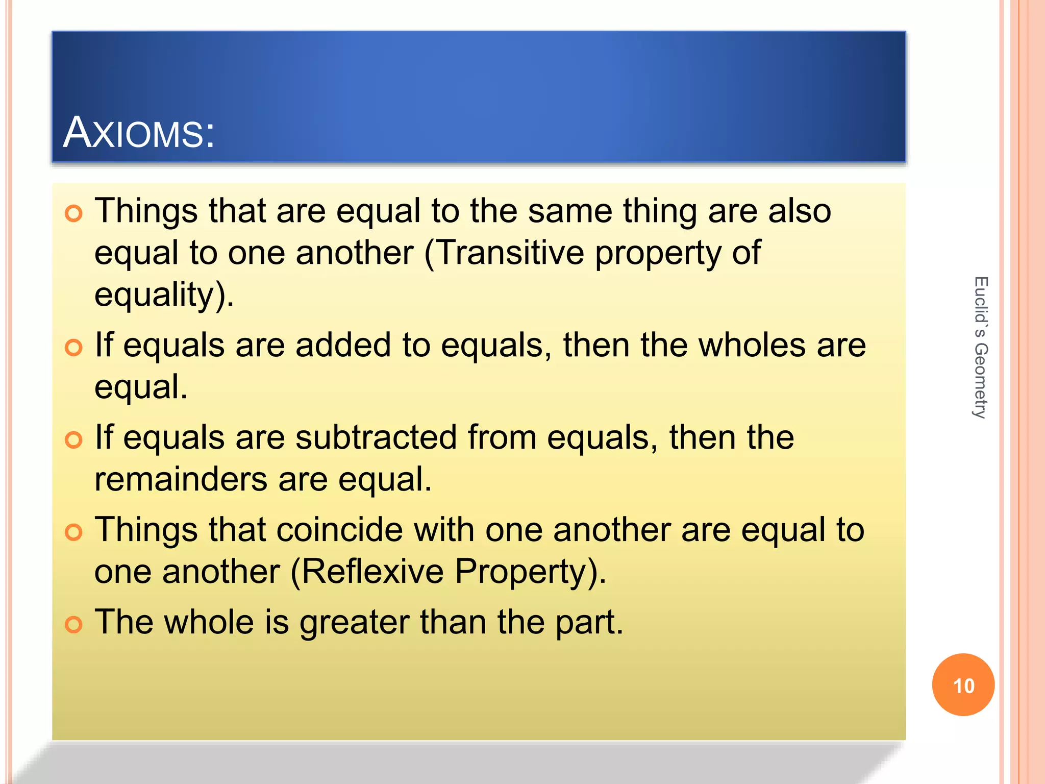 AXIOMS: 
 Things that are equal to the same thing are also 
equal to one another (Transitive property of 
equality). 
 If equals are added to equals, then the wholes are 
equal. 
 If equals are subtracted from equals, then the 
remainders are equal. 
 Things that coincide with one another are equal to 
one another (Reflexive Property). 
 The whole is greater than the part. 
Euclid`s Geometry 
10 
 