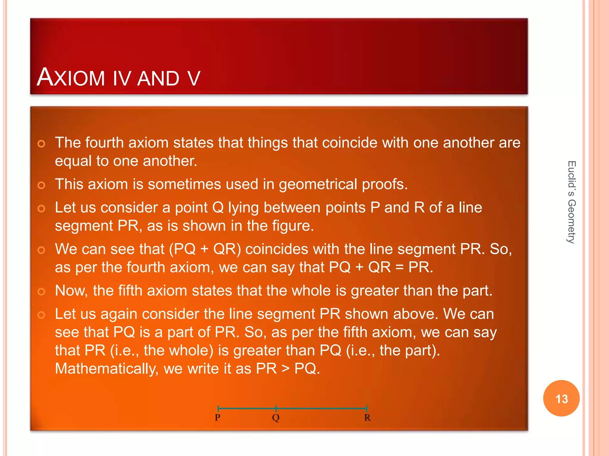 AXIOM IV AND V 
 The fourth axiom states that things that coincide with one another are 
equal to one another. 
 This axiom is sometimes used in geometrical proofs. 
 Let us consider a point Q lying between points P and R of a line 
segment PR, as is shown in the figure. 
 We can see that (PQ + QR) coincides with the line segment PR. So, 
as per the fourth axiom, we can say that PQ + QR = PR. 
 Now, the fifth axiom states that the whole is greater than the part. 
 Let us again consider the line segment PR shown above. We can 
see that PQ is a part of PR. So, as per the fifth axiom, we can say 
that PR (i.e., the whole) is greater than PQ (i.e., the part). 
Mathematically, we write it as PR > PQ. 
Euclid`s Geometry 
13 
 