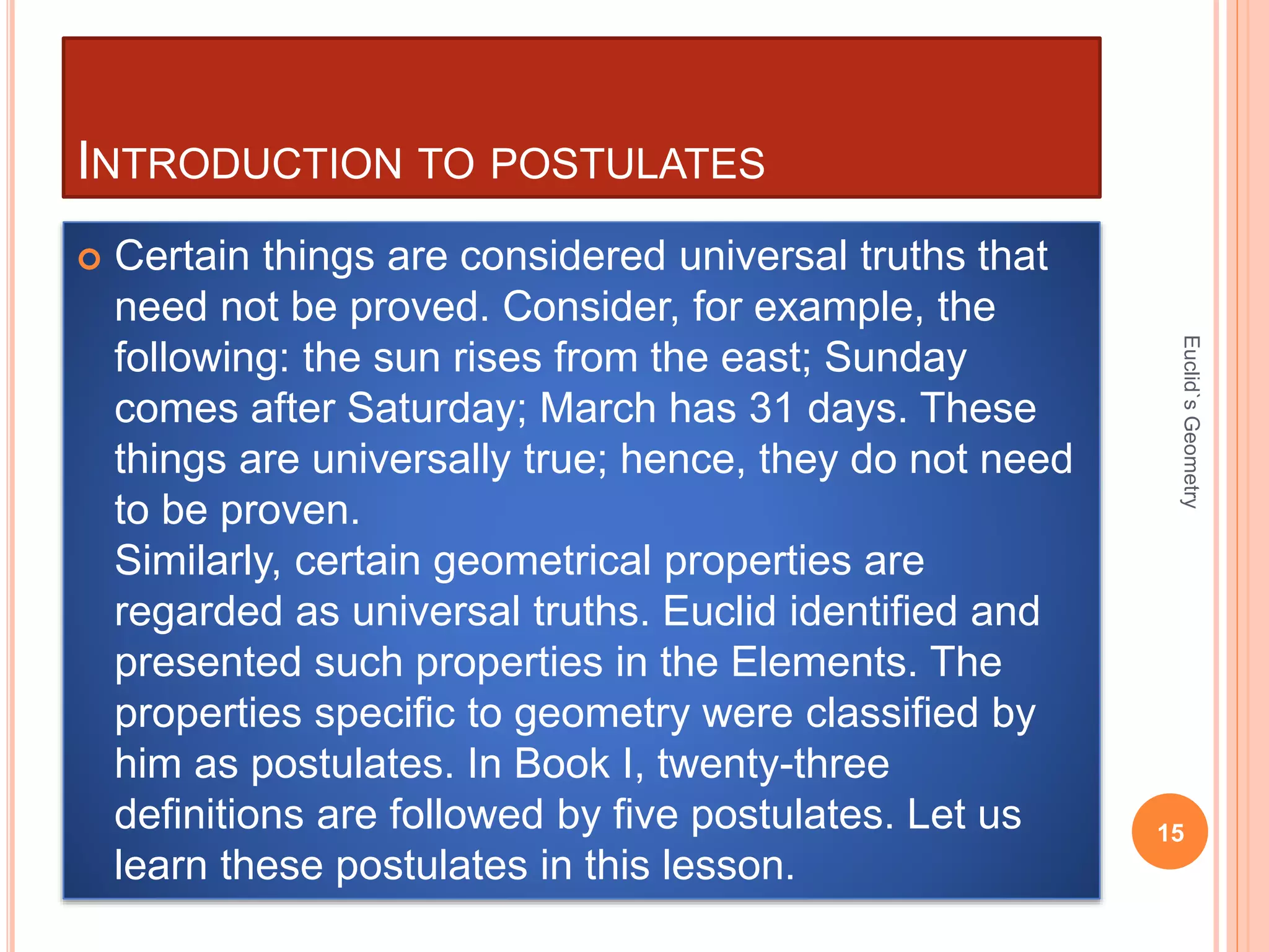 INTRODUCTION TO POSTULATES 
 Certain things are considered universal truths that 
need not be proved. Consider, for example, the 
following: the sun rises from the east; Sunday 
comes after Saturday; March has 31 days. These 
things are universally true; hence, they do not need 
to be proven. 
Similarly, certain geometrical properties are 
regarded as universal truths. Euclid identified and 
presented such properties in the Elements. The 
properties specific to geometry were classified by 
him as postulates. In Book I, twenty-three 
definitions are followed by five postulates. Let us 
learn these postulates in this lesson. 
Euclid`s Geometry 
15 
 