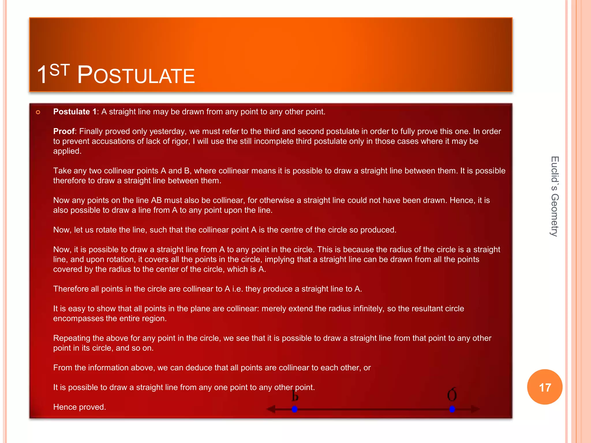 1ST POSTULATE 
 Postulate 1: A straight line may be drawn from any point to any other point. 
Proof: Finally proved only yesterday, we must refer to the third and second postulate in order to fully prove this one. In order 
to prevent accusations of lack of rigor, I will use the still incomplete third postulate only in those cases where it may be 
applied. 
Take any two collinear points A and B, where collinear means it is possible to draw a straight line between them. It is possible 
therefore to draw a straight line between them. 
Now any points on the line AB must also be collinear, for otherwise a straight line could not have been drawn. Hence, it is 
also possible to draw a line from A to any point upon the line. 
Now, let us rotate the line, such that the collinear point A is the centre of the circle so produced. 
Now, it is possible to draw a straight line from A to any point in the circle. This is because the radius of the circle is a straight 
line, and upon rotation, it covers all the points in the circle, implying that a straight line can be drawn from all the points 
covered by the radius to the center of the circle, which is A. 
Therefore all points in the circle are collinear to A i.e. they produce a straight line to A. 
It is easy to show that all points in the plane are collinear: merely extend the radius infinitely, so the resultant circle 
encompasses the entire region. 
Repeating the above for any point in the circle, we see that it is possible to draw a straight line from that point to any other 
point in its circle, and so on. 
From the information above, we can deduce that all points are collinear to each other, or 
It is possible to draw a straight line from any one point to any other point. 
Hence proved. 
Euclid`s Geometry 
17 
 