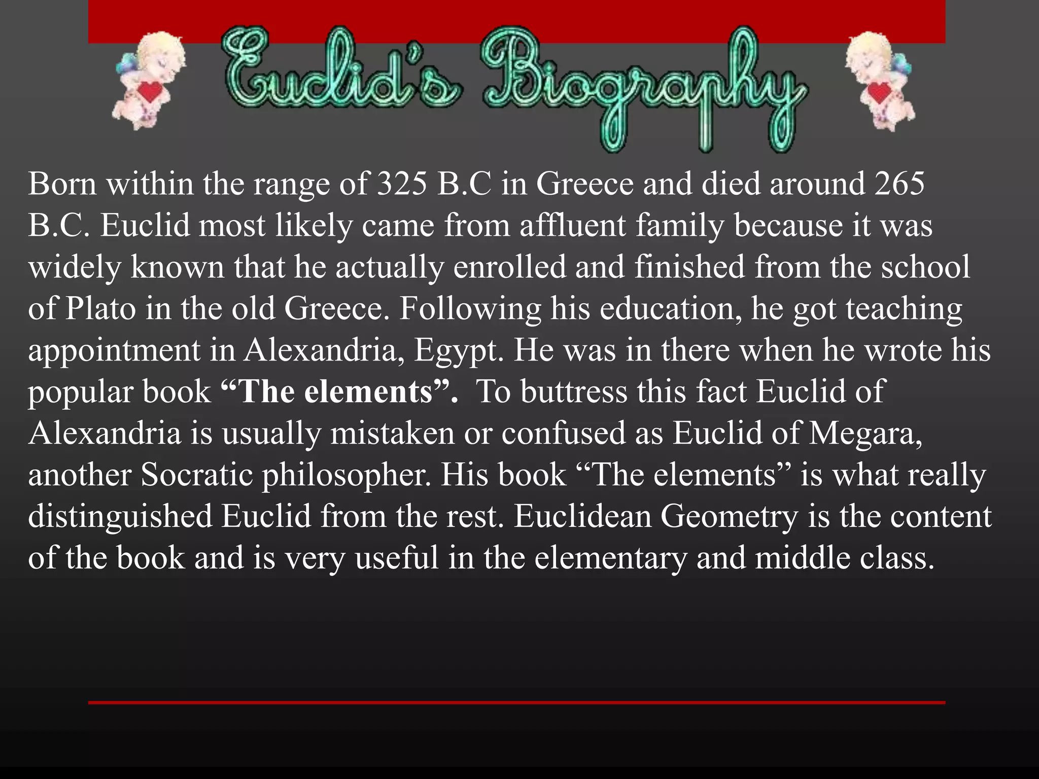 Born within the range of 325 B.C in Greece and died around 265 
B.C. Euclid most likely came from affluent family because it was 
widely known that he actually enrolled and finished from the school 
of Plato in the old Greece. Following his education, he got teaching 
appointment in Alexandria, Egypt. He was in there when he wrote his 
popular book “The elements”. To buttress this fact Euclid of 
Alexandria is usually mistaken or confused as Euclid of Megara, 
another Socratic philosopher. His book “The elements” is what really 
distinguished Euclid from the rest. Euclidean Geometry is the content 
of the book and is very useful in the elementary and middle class. 
 