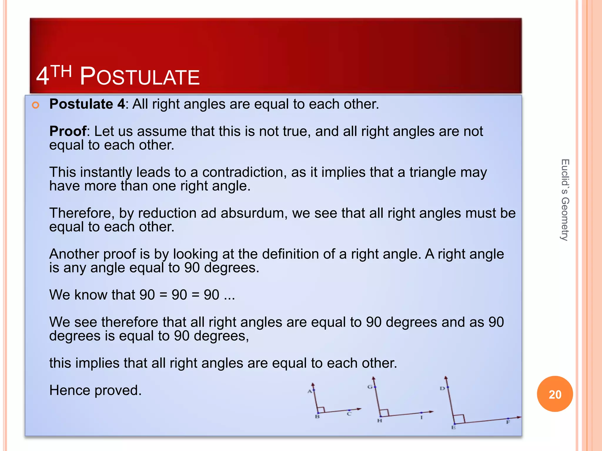 4TH POSTULATE 
 Postulate 4: All right angles are equal to each other. 
Proof: Let us assume that this is not true, and all right angles are not 
equal to each other. 
This instantly leads to a contradiction, as it implies that a triangle may 
have more than one right angle. 
Therefore, by reduction ad absurdum, we see that all right angles must be 
equal to each other. 
Another proof is by looking at the definition of a right angle. A right angle 
is any angle equal to 90 degrees. 
We know that 90 = 90 = 90 ... 
We see therefore that all right angles are equal to 90 degrees and as 90 
degrees is equal to 90 degrees, 
this implies that all right angles are equal to each other. 
Euclid`s Geometry 
Hence proved. 20 
 