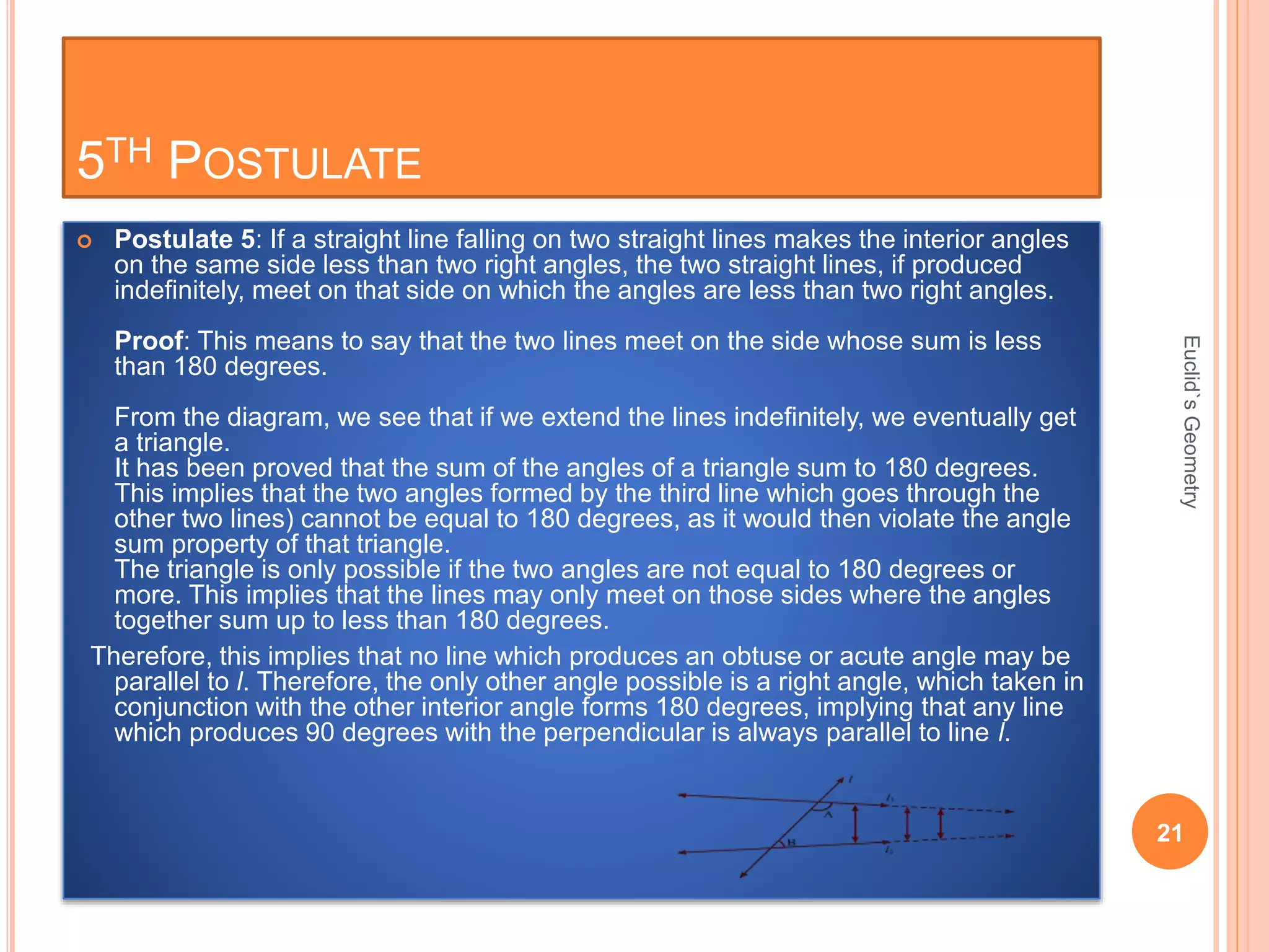 5TH POSTULATE 
 Postulate 5: If a straight line falling on two straight lines makes the interior angles 
on the same side less than two right angles, the two straight lines, if produced 
indefinitely, meet on that side on which the angles are less than two right angles. 
Proof: This means to say that the two lines meet on the side whose sum is less 
than 180 degrees. 
From the diagram, we see that if we extend the lines indefinitely, we eventually get 
a triangle. 
It has been proved that the sum of the angles of a triangle sum to 180 degrees. 
This implies that the two angles formed by the third line which goes through the 
other two lines) cannot be equal to 180 degrees, as it would then violate the angle 
sum property of that triangle. 
The triangle is only possible if the two angles are not equal to 180 degrees or 
more. This implies that the lines may only meet on those sides where the angles 
together sum up to less than 180 degrees. 
Therefore, this implies that no line which produces an obtuse or acute angle may be 
parallel to l. Therefore, the only other angle possible is a right angle, which taken in 
conjunction with the other interior angle forms 180 degrees, implying that any line 
which produces 90 degrees with the perpendicular is always parallel to line l. 
Euclid`s Geometry 
21 
 