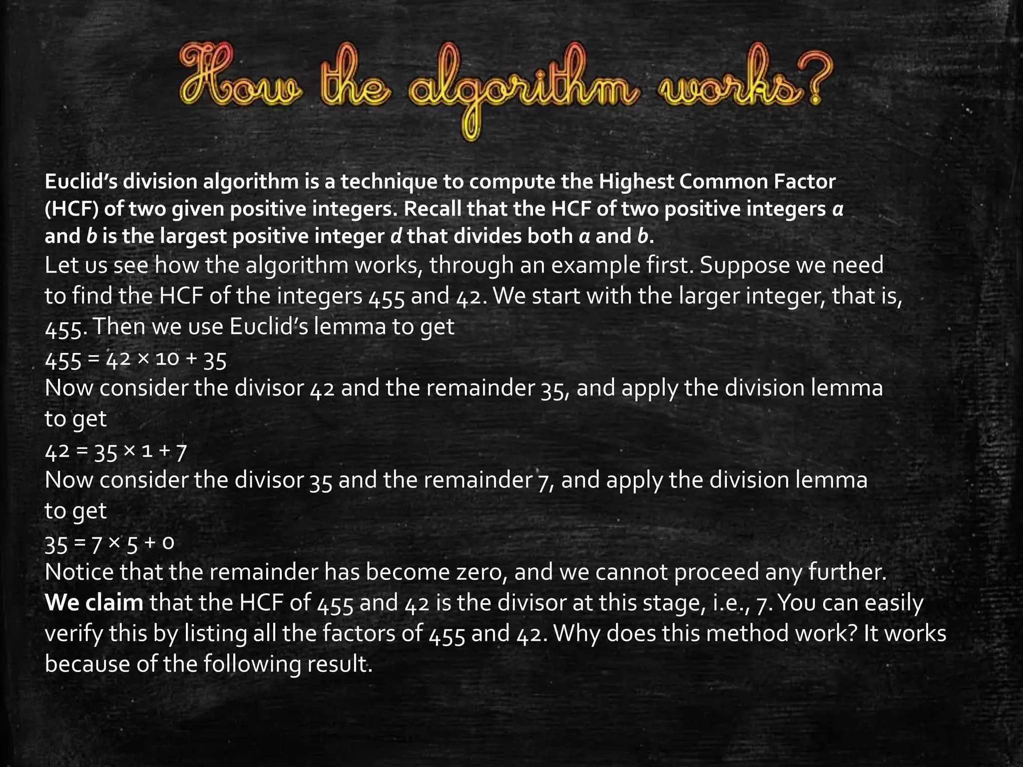 Euclid’s division algorithm is a technique to compute the Highest Common Factor 
(HCF) of two given positive integers. Recall that the HCF of two positive integers a 
and b is the largest positive integer d that divides both a and b. 
Let us see how the algorithm works, through an example first. Suppose we need 
to find the HCF of the integers 455 and 42. We start with the larger integer, that is, 
455. Then we use Euclid’s lemma to get 
455 = 42 × 10 + 35 
Now consider the divisor 42 and the remainder 35, and apply the division lemma 
to get 
42 = 35 × 1 + 7 
Now consider the divisor 35 and the remainder 7, and apply the division lemma 
to get 
35 = 7 × 5 + 0 
Notice that the remainder has become zero, and we cannot proceed any further. 
We claim that the HCF of 455 and 42 is the divisor at this stage, i.e., 7. You can easily 
verify this by listing all the factors of 455 and 42. Why does this method work? It works 
because of the following result. 
 