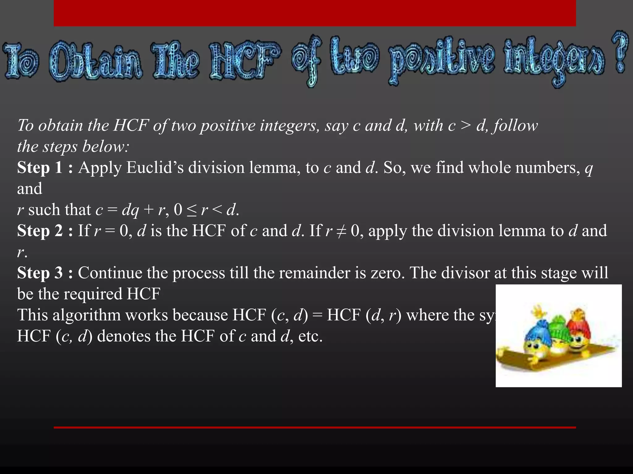 To obtain the HCF of two positive integers, say c and d, with c > d, follow 
the steps below: 
Step 1 : Apply Euclid’s division lemma, to c and d. So, we find whole numbers, q 
and 
r such that c = dq + r, 0 ≤ r < d. 
Step 2 : If r = 0, d is the HCF of c and d. If r ≠ 0, apply the division lemma to d and 
r. 
Step 3 : Continue the process till the remainder is zero. The divisor at this stage will 
be the required HCF 
This algorithm works because HCF (c, d) = HCF (d, r) where the symbol 
HCF (c, d) denotes the HCF of c and d, etc. 
 