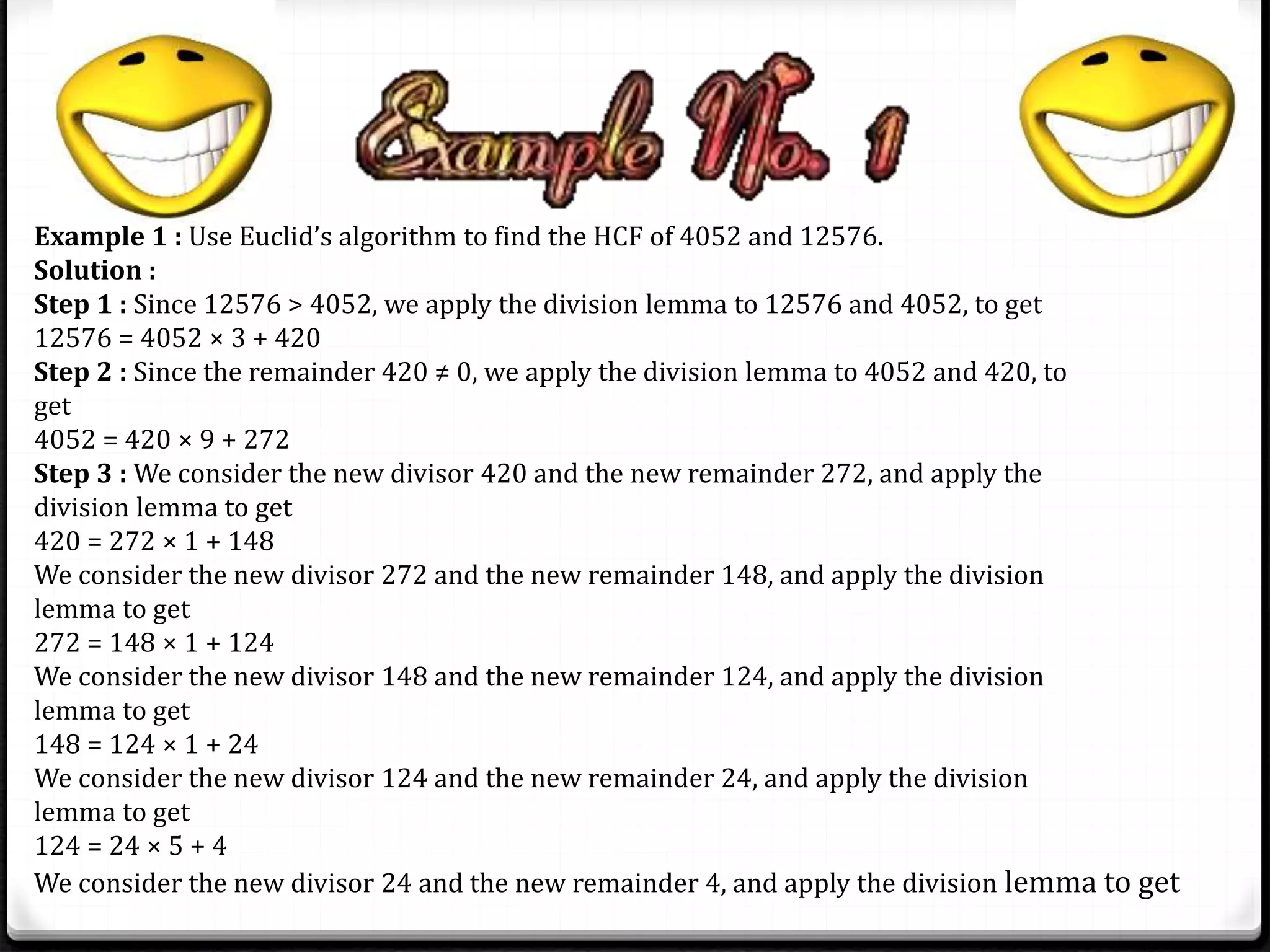 Example 1 : Use Euclid’s algorithm to find the HCF of 4052 and 12576. 
Solution : 
Step 1 : Since 12576 > 4052, we apply the division lemma to 12576 and 4052, to get 
12576 = 4052 × 3 + 420 
Step 2 : Since the remainder 420 ≠ 0, we apply the division lemma to 4052 and 420, to 
get 
4052 = 420 × 9 + 272 
Step 3 : We consider the new divisor 420 and the new remainder 272, and apply the 
division lemma to get 
420 = 272 × 1 + 148 
We consider the new divisor 272 and the new remainder 148, and apply the division 
lemma to get 
272 = 148 × 1 + 124 
We consider the new divisor 148 and the new remainder 124, and apply the division 
lemma to get 
148 = 124 × 1 + 24 
We consider the new divisor 124 and the new remainder 24, and apply the division 
lemma to get 
124 = 24 × 5 + 4 
We consider the new divisor 24 and the new remainder 4, and apply the division lemma to get 
 