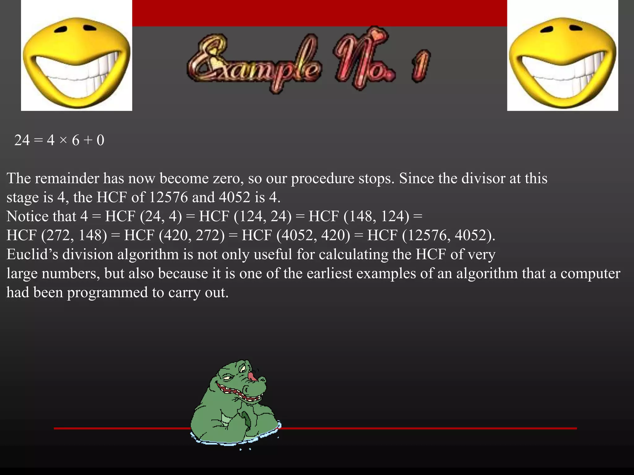 24 = 4 × 6 + 0 
The remainder has now become zero, so our procedure stops. Since the divisor at this 
stage is 4, the HCF of 12576 and 4052 is 4. 
Notice that 4 = HCF (24, 4) = HCF (124, 24) = HCF (148, 124) = 
HCF (272, 148) = HCF (420, 272) = HCF (4052, 420) = HCF (12576, 4052). 
Euclid’s division algorithm is not only useful for calculating the HCF of very 
large numbers, but also because it is one of the earliest examples of an algorithm that a computer 
had been programmed to carry out. 
 