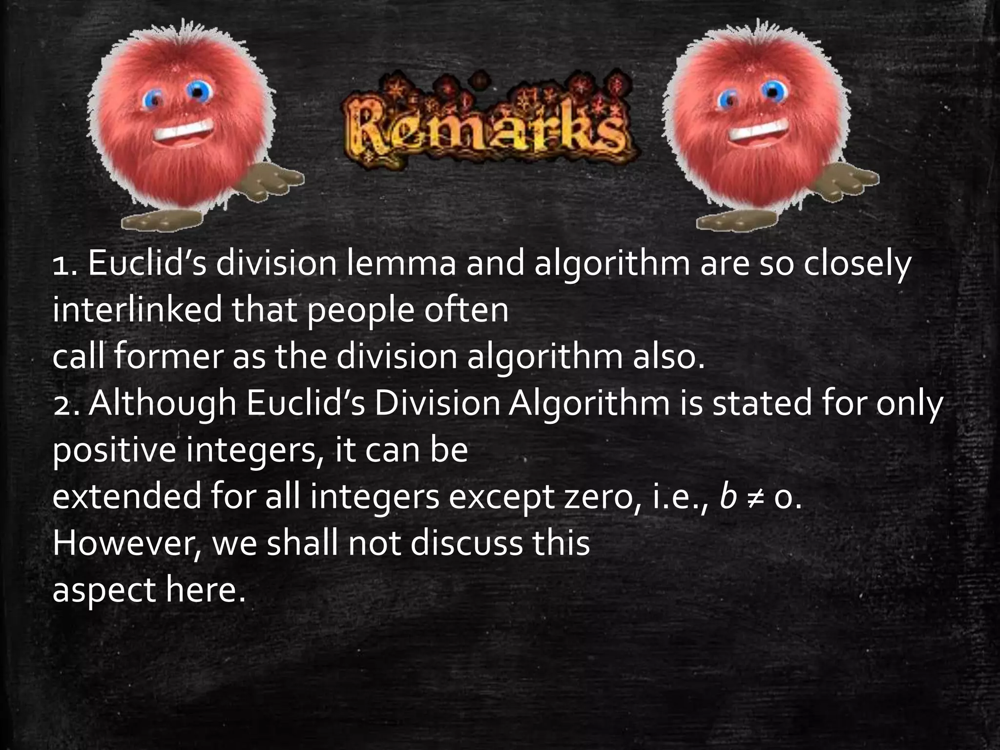 1. Euclid’s division lemma and algorithm are so closely 
interlinked that people often 
call former as the division algorithm also. 
2. Although Euclid’s Division Algorithm is stated for only 
positive integers, it can be 
extended for all integers except zero, i.e., b ≠ 0. 
However, we shall not discuss this 
aspect here. 
 