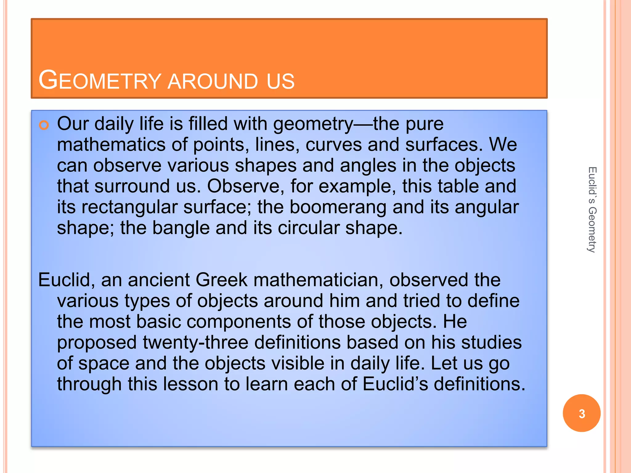 GEOMETRY AROUND US 
 Our daily life is filled with geometry—the pure 
mathematics of points, lines, curves and surfaces. We 
can observe various shapes and angles in the objects 
that surround us. Observe, for example, this table and 
its rectangular surface; the boomerang and its angular 
shape; the bangle and its circular shape. 
Euclid, an ancient Greek mathematician, observed the 
various types of objects around him and tried to define 
the most basic components of those objects. He 
proposed twenty-three definitions based on his studies 
of space and the objects visible in daily life. Let us go 
through this lesson to learn each of Euclid’s definitions. 
3 
Euclid`s Geometry 
 