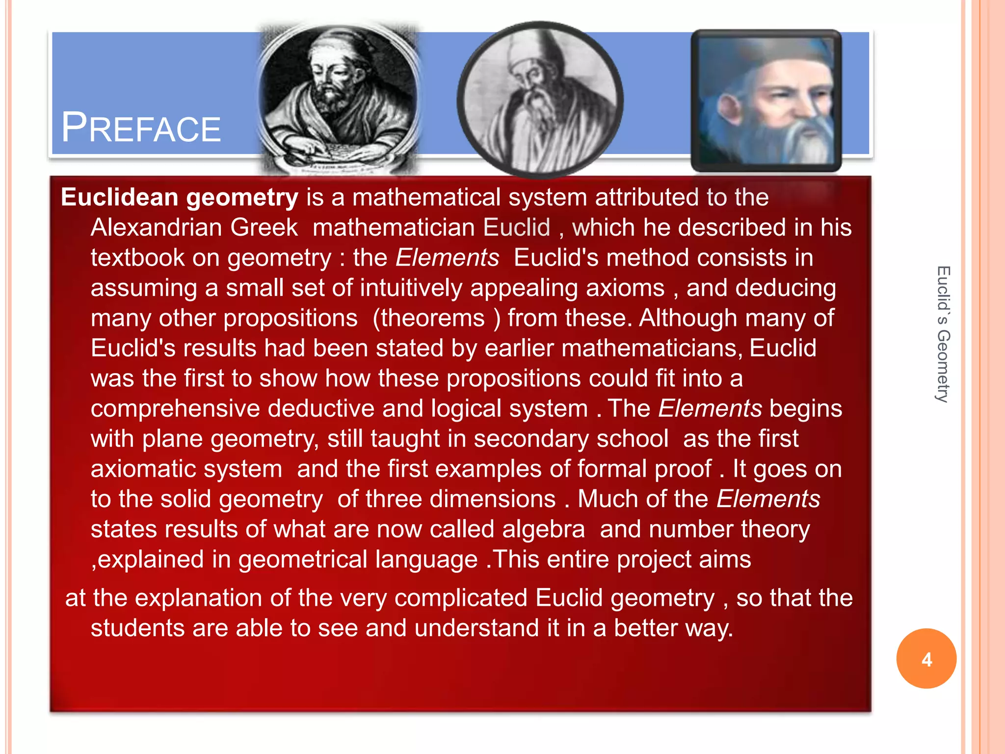 PREFACE 
Euclidean geometry is a mathematical system attributed to the 
Alexandrian Greek mathematician Euclid , which he described in his 
textbook on geometry : the Elements Euclid's method consists in 
assuming a small set of intuitively appealing axioms , and deducing 
many other propositions (theorems ) from these. Although many of 
Euclid's results had been stated by earlier mathematicians, Euclid 
was the first to show how these propositions could fit into a 
comprehensive deductive and logical system . The Elements begins 
with plane geometry, still taught in secondary school as the first 
axiomatic system and the first examples of formal proof . It goes on 
to the solid geometry of three dimensions . Much of the Elements 
states results of what are now called algebra and number theory 
,explained in geometrical language .This entire project aims 
at the explanation of the very complicated Euclid geometry , so that the 
students are able to see and understand it in a better way. 
4 
Euclid`s Geometry 
 