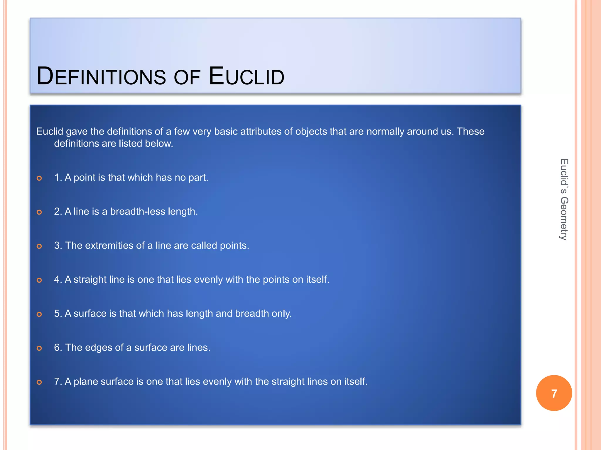DEFINITIONS OF EUCLID 
Euclid gave the definitions of a few very basic attributes of objects that are normally around us. These 
definitions are listed below. 
 1. A point is that which has no part. 
 2. A line is a breadth-less length. 
 3. The extremities of a line are called points. 
 4. A straight line is one that lies evenly with the points on itself. 
 5. A surface is that which has length and breadth only. 
 6. The edges of a surface are lines. 
 7. A plane surface is one that lies evenly with the straight lines on itself. 
7 
Euclid`s Geometry 
 