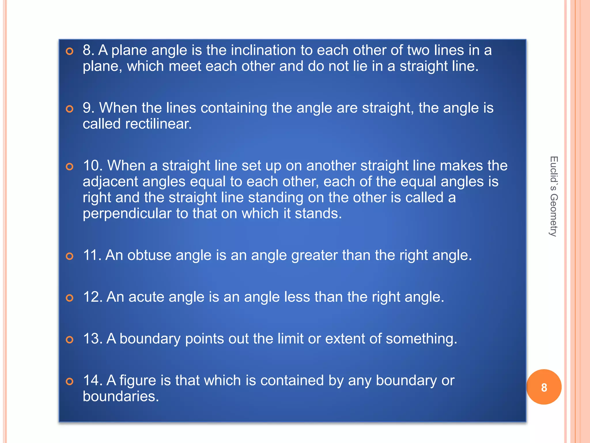  8. A plane angle is the inclination to each other of two lines in a 
plane, which meet each other and do not lie in a straight line. 
 9. When the lines containing the angle are straight, the angle is 
called rectilinear. 
 10. When a straight line set up on another straight line makes the 
adjacent angles equal to each other, each of the equal angles is 
right and the straight line standing on the other is called a 
perpendicular to that on which it stands. 
 11. An obtuse angle is an angle greater than the right angle. 
 12. An acute angle is an angle less than the right angle. 
 13. A boundary points out the limit or extent of something. 
 14. A figure is that which is contained by any boundary or 
boundaries. 
8 
Euclid`s Geometry 
 