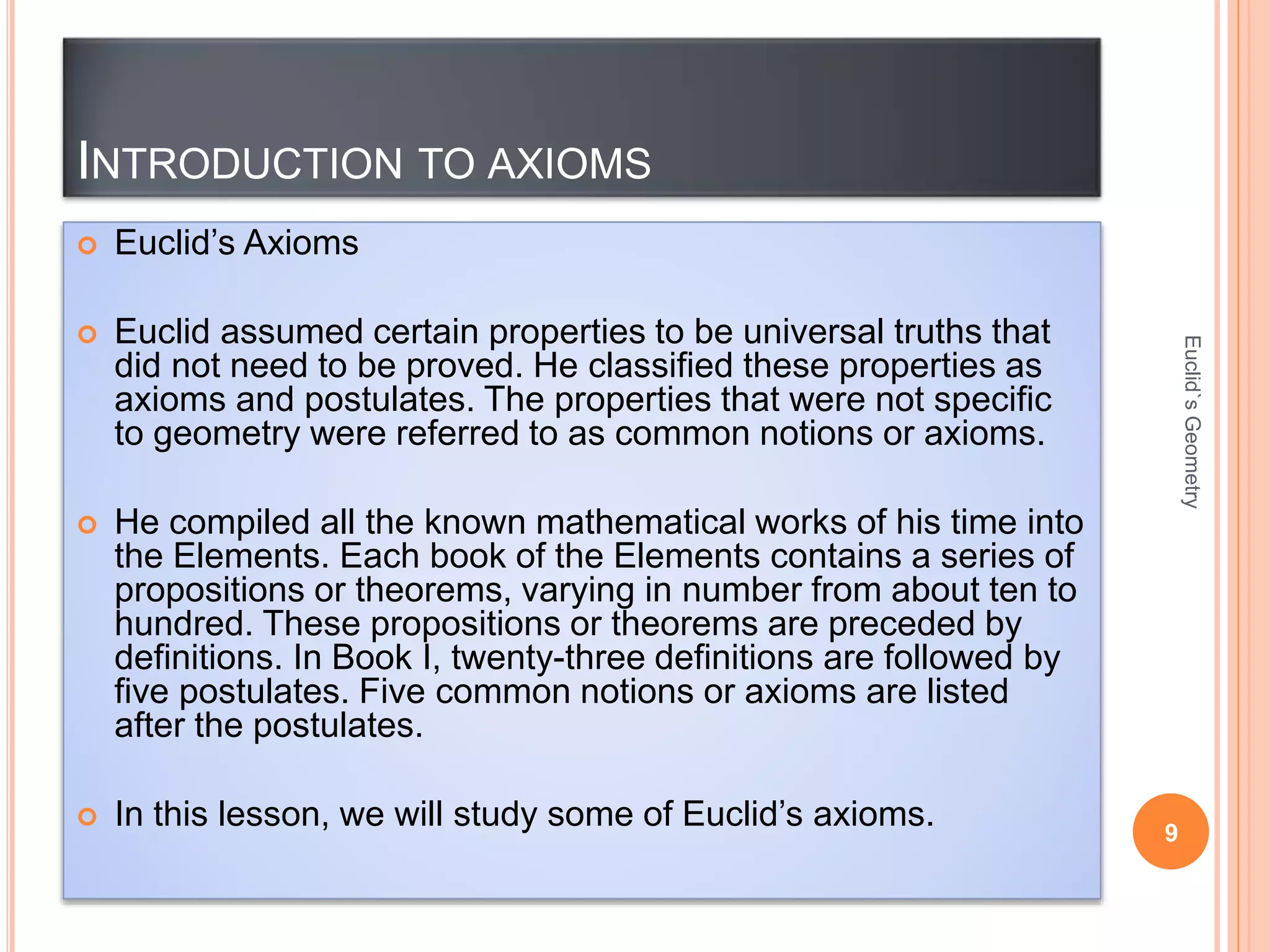 INTRODUCTION TO AXIOMS 
 Euclid’s Axioms 
 Euclid assumed certain properties to be universal truths that 
did not need to be proved. He classified these properties as 
axioms and postulates. The properties that were not specific 
to geometry were referred to as common notions or axioms. 
 He compiled all the known mathematical works of his time into 
the Elements. Each book of the Elements contains a series of 
propositions or theorems, varying in number from about ten to 
hundred. These propositions or theorems are preceded by 
definitions. In Book I, twenty-three definitions are followed by 
five postulates. Five common notions or axioms are listed 
after the postulates. 
 In this lesson, we will study some of Euclid’s axioms. 
9 
Euclid`s Geometry 
 